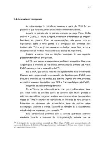 147




3.2.1 Jornalismo homogêneo


                A uniformização do jornalismo acreano a partir de 1999 foi um
        processo a que os quatro jornais analisados se filiaram lentamente.
                A partir do primeiro dia do primeiro mandato de Jorge Viana, O Rio
        Branco, A Gazeta, A Tribuna e Página 20 iniciaram a transmissão de imagens
        favoráveis ao governo. Eram as comemorações pela posse, com as
        expectativas sobre a nova gestão e a divulgação dos primeiros atos
        institucionais. Todos os jornais passaram a divulgar, nesta fase, textos e
        imagens sobre as medidas moralizadoras da equipe de Jorge Viana.
                Iniciada a corrida para as eleições municipais do ano seguinte,
        pipocaram também as divergências.
                A FPA, que lançara o economista e professor universitário Raimundo
        Angelim para a prefeitura de Rio Branco, enfrentaria pela primeira vez PPB e
        PMDB na mesma chapa, acrescidos do PFL.
                Era o MDA, que lançara mão do seu representante mais proeminente:
        Flaviano Melo, ex-governador e ex-senador da República pelo PMDB, para
        disputar a prefeitura de Rio Branco. Era trabalho urgente: em 1998, divididos,
        os partidos lançaram Alércio Dias, pelo PPB, e Francisco Brígido pelo PMDB.
                Os jornais se posicionam rapidamente.
                Em A Tribuna, as velhas críticas ao novo grupo político deram lugar
        aos textos sobre as ousadas ações de governo com títulos grandes e
        coloridos. As matérias chegavam a adotar tons comemorativos. Nos primeiros
        meses de 1999, o anúncio do secretariado, os desafios da nova gestão e
        fotografias em destaque são apresentados junto de notícias sobre
        desemprego, violência e outros. Mantinha-se, também aí, a característica
        adesão do jornal a qualquer grupo no poder.148
                Esta característica permitiria que A Tribuna guardasse aparente
        coerência durante o processo de homogeneização editorial que se

148
    A divulgação dos atos da prefeitura comandada por Mauri Sérgio (PMDB), com textos produzidos pela
Assessoria de Imprensa do Executivo Municipal, também era realizada por A Tribuna nesse período. O mesmo
era seguido pelos demais jornais.
 
