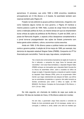 148



aproximava. O processo, que entre 1999 e 2006 encontrou resistência
principalmente em O Rio Branco e A Gazeta, foi assimilado também sem
reservas também pelo Página 20.
      Forjado na luta editorial os grupos políticos tradicionais, chegando a ter
como redatores alguns nomes do novo governo, o Página 20 manteve a
mesma postura a partir de 1999. Nele, a posse de Jorge Viana foi saudada
como a redenção política do Acre, ao mesmo tempo em que se empreendiam
duras críticas às ações da prefeitura de Rio Branco. A partir de 2005, com a
posse de Raimundo Angelim, o aspecto crítico desaparece completamente e
o jornal torna-se propagandeador das ações de Estado juntamente com
textos gerais sobre cotidiano, cultura, economia e outros assuntos.
      Ainda em 1999, O Rio Branco passa a publicar textos com denúncias
contra o governo petista. A edição de 24 de março de 1999, por exemplo, traz
denúncia do deputado estadual Wagner Sales (PMDB): Campanha do PT foi
financiada pelo narcotráfico. Texto de capa, logo abaixo, complementa:


                    “Se a maioria dos comerciantes empresários da região de Cruzeiro do
                    Sul é traficante, a campanha de Jorge Viana foi bancada pelo
                    narcotráfico”. Com essa frase bombástica, o deputado Wagner Sales
                    (PMDB) rechaçou as insinuações que a deputada Naluh Gouveia fez
                    na tribuna da assembleia ontem, sobre a escalada do tráfico de
                    drogas na região. O deputado disparou a resposta em aparte à reação
                    do deputado César Messias (PPB), primo do ex-governador Orleir
                    Cameli, que reagiu violentamente aos ataques de Naluh, que afirma
                    que as autoridades competentes e o governo não estão tomando as
                    devidas providencias para conter o tráfico na região. (O RIO
                    BRANCO. Rio Branco: Complexo de Comunicação O Rio Branco, n.
                    6.011, 24 mar. 1999).



      No mês seguinte, em chamada de matéria de capa que avalia os
primeiros 100 dias de mandato de Viana, O Rio Branco adota tom mordaz:


                    Há cem dias, o governador Jorge Viana assumia o comando do
                    Estado do Acre prometendo gerar 40 mil empregos, acabar com a
                    corrupção, a violência e, ainda, adotar uma série de medidas que
 