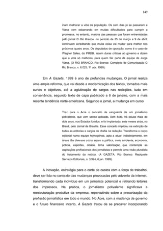 149


                   iriam melhorar a vida da população. Os cem dias já se passaram e
                   Viana vem esbarrando em muitas dificuldades para cumprir a
                   promessa, no entanto, maioria das pessoas que foram entrevistadas
                   pelo jornal O Rio Branco, no período de 25 de março a 9 de abril,
                   continuam acreditando que muita coisa vai mudar para melhor nos
                   próximos quatro anos. Os deputados de oposição, como é o caso de
                   Wagner Sales, do PMDB, tecem duras críticas ao governo e dizem
                   que a vida só melhorou para quem faz parte da equipe de Jorge
                   Viana. (O RIO BRANCO. Rio Branco: Complexo de Comunicação O
                   Rio Branco, n. 6.025, 11 abr. 1999).



      Em A Gazeta, 1999 é ano de profundas mudanças. O jornal realiza
uma ampla reforma, que vai desde a modernização dos textos, tornados mais
curtos e objetivos, até a aglutinação de cargos nas redações, tudo em
consonância, segundo texto de capa publicado a 6 de janeiro, com a mais
recente tendência norte-americana. Segundo o jornal, a mudança em curso


                   Traz para o Acre o conceito de vanguarda de um jornalismo
                   polivalente, que vem sendo aplicado, com êxito, há pouco mais de
                   dois anos, nos Estados Unidos, e foi implantado, sete meses atrás, no
                   Brasil, pelo Jornal de Brasília. Esse conceito implicou na extinção de
                   todas as editorias e cargos de chefia na redação. Transforma o corpo
                   editorial numa equipe homogênea, apta a atuar, indistintamente, em
                   áreas tão diversas como sejam a política, meio ambiente, economia,
                   polícia, esportes, cidade. Uma valorização que contempla as
                   aspirações profissionais dos jornalistas e permite uma visão pluralista
                   do tratamento da notícia. (A GAZETA. Rio Branco: Repiquete
                   Serviços Editoriais, n. 3.924, 6 jan. 1999).



      A inovação, estratégia para o corte de custos com a força de trabalho,
deve ser lida no contexto das mudanças provocadas pelo advento da internet,
transformando cada indivíduo em um jornalista potencial e retirando leitores
dos   impressos.   Na    prática,    o    jornalismo      polivalente   significava     a
reestruturação produtiva da empresa, repercutindo sobre a precarização da
profissão jornalística em todo o mundo. No Acre, com a mudança de governo
e o futuro financeiro incerto, A Gazeta tratou de se precaver incorporando
 