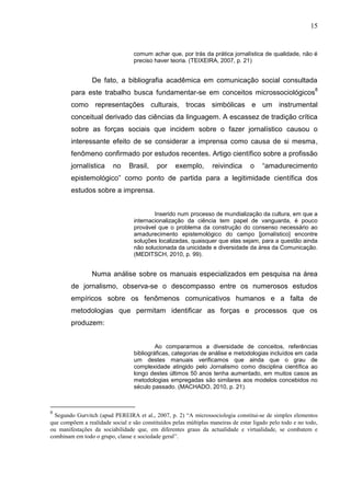 15


                                  comum achar que, por trás da prática jornalística de qualidade, não é
                                  preciso haver teoria. (TEIXEIRA, 2007, p. 21)


                 De fato, a bibliografia acadêmica em comunicação social consultada
        para este trabalho busca fundamentar-se em conceitos microssociológicos8
        como representações culturais, trocas simbólicas e um instrumental
        conceitual derivado das ciências da linguagem. A escassez de tradição crítica
        sobre as forças sociais que incidem sobre o fazer jornalístico causou o
        interessante efeito de se considerar a imprensa como causa de si mesma,
        fenômeno confirmado por estudos recentes. Artigo científico sobre a profissão
        jornalística      no    Brasil,     por    exemplo,        reivindica      o    “amadurecimento
        epistemológico” como ponto de partida para a legitimidade científica dos
        estudos sobre a imprensa.


                                          Inserido num processo de mundialização da cultura, em que a
                                  internacionalização da ciência tem papel de vanguarda, é pouco
                                  provável que o problema da construção do consenso necessário ao
                                  amadurecimento epistemológico do campo [jornalístico] encontre
                                  soluções localizadas, quaisquer que elas sejam, para a questão ainda
                                  não solucionada da unicidade e diversidade da área da Comunicação.
                                  (MEDITSCH, 2010, p. 99).


                 Numa análise sobre os manuais especializados em pesquisa na área
        de jornalismo, observa-se o descompasso entre os numerosos estudos
        empíricos sobre os fenômenos comunicativos humanos e a falta de
        metodologias que permitam identificar as forças e processos que os
        produzem:


                                           Ao compararmos a diversidade de conceitos, referências
                                  bibliográficas, categorias de análise e metodologias incluídos em cada
                                  um destes manuais verificamos que ainda que o grau de
                                  complexidade atingido pelo Jornalismo como disciplina científica ao
                                  longo destes últimos 50 anos tenha aumentado, em muitos casos as
                                  metodologias empregadas são similares aos modelos concebidos no
                                  século passado. (MACHADO, 2010, p. 21).



8
  Segundo Gurvitch (apud PEREIRA et al., 2007, p. 2) “A microssociologia constitui-se de simples elementos
que compõem a realidade social e são constituídos pelas múltiplas maneiras de estar ligado pelo todo e no todo,
ou manifestações da sociabilidade que, em diferentes graus da actualidade e virtualidade, se combatem e
combinam em todo o grupo, classe e sociedade geral”.
 