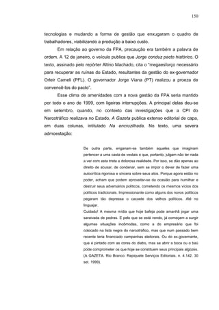 150



tecnologias e mudando a forma de gestão que enxugaram o quadro de
trabalhadores, viabilizando a produção a baixo custo.
      Em relação ao governo da FPA, precaução era também a palavra de
ordem. A 12 de janeiro, o veículo publica que Jorge conduz pacto histórico. O
texto, assinado pelo repórter Altino Machado, cita o “megaesforço necessário
para recuperar as ruínas do Estado, resultantes da gestão do ex-governador
Orleir Cameli (PFL). O governador Jorge Viana (PT) realizou a proeza de
convencê-los do pacto”.
      Esse clima de amenidades com a nova gestão da FPA seria mantido
por todo o ano de 1999, com ligeiras interrupções. A principal delas deu-se
em setembro, quando, no contexto das investigações que a CPI do
Narcotráfico realizava no Estado, A Gazeta publica extenso editorial de capa,
em duas colunas, intitulado Na encruzilhada. No texto, uma severa
admoestação:


                   De outra parte, enganam-se também aqueles que imaginam
                   pertencer a uma casta de vestais e que, portanto, julgam não ter nada
                   a ver com esta triste e dolorosa realidade. Por isso, se dão apenas ao
                   direito de acusar, de condenar, sem se impor o dever de fazer uma
                   autocrítica rigorosa e sincera sobre seus atos. Porque agora estão no
                   poder, acham que podem aproveitar-se da ocasião para humilhar e
                   destruir seus adversários políticos, cometendo os mesmos vícios dos
                   políticos tradicionais. Impressionante como alguns dos novos políticos
                   pegaram tão depressa o cacoete dos velhos políticos. Até no
                   linguajar.
                   Cuidado! A mesma mídia que hoje bafeja pode amanhã jogar uma
                   saraivada de pedras. E pelo que se está vendo, já começam a surgir
                   algumas situações incômodas, como a do empresário que foi
                   colocado na lista negra do narcotráfico, mas que num passado bem
                   recente teria financiado campanhas eleitorais. Ou do ex-governante,
                   que é pintado com as cores do diabo, mas se abrir a boca ou o baú
                   pode comprometer os que hoje se constituem seus principais algozes.
                   (A GAZETA. Rio Branco: Repiquete Serviços Editoriais, n. 4.142, 30
                   set. 1999).
 
