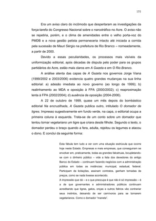 151



      Era um aviso claro do incômodo que despertaram as investigações da
força-tarefa do Congresso Nacional sobre o narcotráfico no Acre. O aviso não
se repetiria, porém, e o clima de amenidades entre o velho porta-voz do
PMDB e a nova gestão petista permaneceria intacto até iniciada a corrida
pela sucessão de Mauri Sérgio na prefeitura de Rio Branco – nomeadamente,
a partir de 2000.
      Devido a essas peculiaridades, os processos mais visíveis da
uniformização editorial, após décadas de disputa pelo poder para os grupos
partidários do Acre, estão mais claros em A Gazeta e em O Rio Branco.
      A análise atenta das capas de A Gazeta nos governos Jorge Viana
(1999/2002 e 2003/2006) evidencia quatro grandes mudanças na sua linha
editorial: a) adesão imediata ao novo governo (ao longo de 1999); b)
realinhamento ao MDA e oposição à FPA (2000/2002); c) reaproximação
lenta à FPA (2002/2004); d) ausência de oposição (2004-2006).
      A 22 de outubro de 1999, quase um mês depois do bombástico
editorial Na encruzilhada, A Gazeta publica outro, intitulado O domador de
tigres. Impresso sugestivamente em fundo verde, na capa, o editorial ocupa a
primeira coluna à esquerda. Trata-se de um conto sobre um domador que
tentou tornar vegetariano um tigre que criara desde filhote. Segundo o texto, o
domador perdeu o braço quando a fera, adulta, rejeitou os legumes e atacou
o dono. E conclui da seguinte forma:


                    Esta fábula tem tudo a ver com uma situação esdrúxula que ocorre
                    hoje neste Estado. Empresas e mais empresas, que conseguiram se
                    envolver em, praticamente, todas as grandes falcatruas, locupletando-
                    se com o dinheiro público – vide a lista dos devedores do antigo
                    Banco do Estado – continuam fazendo negócios com a administração
                    pública em todas as instâncias: municipal, estadual, federal.
                    Participam de licitações, assinam contratos, ganham tomadas de
                    preços, como se nada tivesse acontecido.
                    A impressão que dá – e o que preocupa é que não é só impressão – é
                    a de que governantes e administradores públicos continuam
                    acreditando que tigres, gatos, onças e outros felinos vão contrariar
                    seus instintos, deixando de ser carnívoros para se tornarem
                    vegetarianos. Como o domador “maneta”.
 