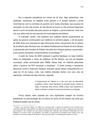 152




        Era a segunda advertência em menos de 30 dias. Algo subterrâneo, não
declarado, estremecia as relações entre governo e A Gazeta fazendo o jornal
incomodar-se com os contratos do governo com outras empresas, que acusava de
corrupção. Ao não citar nomes, ao não afirmar se houve ou não processo legal para
apurar e punir as fraudes das quais parece se indignar, o jornal evidencia, mais uma
vez, que sabia mais do que expunha em suas páginas aos leitores.
        O mal-estar, porém, não impediria que matérias citando positivamente as
ações do governo continuassem em evidência na primeira página: a 29 de janeiro
de 2000, texto com chamada de capa informando sobre o lançamento de um prêmio
de jornalismo pelo Sindicato dos Jornalistas Profissionais do Estado do Acre (Sinjac)
e patrocinado pelo Governo do Estado. Na capa de A Gazeta aparece o governador,
como sempre sorridente, cumprimentando os jornalistas.149
        A partir de março de 2000 começam a ganhar destaque na capa matérias
sobre as realizações e obras da prefeitura de Rio Branco: era ano de eleições
municipais, então comandada pelo PMDB. Nessa fase, as matérias generosas
sobre o governo da FPA começam a escassear. O jornal começa a apresentar
denúncias contra o Executivo estadual. Exemplo salutar desse comportamento é a
capa de 16 de março, onde, sob matéria intitulada Detran vira novo alvo de
deputados, chamada de capa informa o seguinte:


                                  O Departamento de Trânsito é o mais novo alvo da Assembléia
                                  Legislativa. Ontem, vários deputados da oposição fizeram críticas ao
                                  órgão. O deputado João Correia, PMDB, propôs uma sindicância no
                                  Detran e também a revisão da autonomia financeira da instituição.



        Pouco abaixo, texto ilustrado por uma significativa imagem de homens
trabalhando na pavimentação de um trecho do centro de Rio Branco dá conta que
Prefeitura asfalta ruas do centro.

149
    Desde a sua primeira edição, em 2000, até a presente data, o prêmio de jornalismo José Chalub Leite,
realizado anualmente, paga prêmios em dinheiro para jornalistas de rádio, televisão e impressos que inscrevem
suas matérias e são avaliados por uma banca escolhida pelo Sindicato dos Jornalistas Profissionais do Acre
(SINJAC). O evento ocorre em dezembro, em alusão ao aniversário do jornalista José Chalub Leite, que
trabalhou em diversos jornais de Rio Branco. O governo do Estado é o principal patrocinador do evento.
 