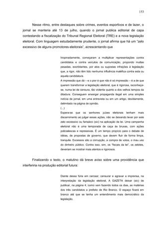 153



       Nesse ritmo, entre destaques sobre crimes, eventos esportivos e de lazer, o
jornal se manteria até 13 de julho, quando o jornal publica editorial de capa
contestando a fiscalização do Tribunal Regional Eleitoral (TRE) e a nova legislação
eleitoral. Com linguagem estudadamente prudente, o jornal afirma que há um “zelo
excessivo de alguns promotores eleitorais”, acrescentando que


                            Inopinadamente, começaram a multiplicar representações contra
                            candidatos e contra veículos de comunicação, propondo multas
                            pesadas, exorbitantes, por atos ou supostas infrações à legislação
                            que, a rigor, não têm tido nenhuma influência maléfica contra esta ou
                            aquela candidatura.
                            A impressão que dá – e o pior é que não é só impressão – é a de que
                            querem transformar a legislação eleitoral, que é rigorosa, reconheça-
                            se, numa lei de censura, tão violenta quanto a dos velhos tempos da
                            ditadura. Conseguem enxergar propaganda ilegal em uma simples
                            notícia de jornal, em uma entrevista ou em um artigo, devidamente,
                            delimitado na página de opinião.
                            (...)
                            Espera-se     que   os   senhores   juízes   eleitorais   tenham   mais
                            discernimento ao julgar essas ações, não se deixando levar por este
                            zelo excessivo ou farisáico (sic) na aplicação da lei. Uma campanha
                            eleitoral não é uma temporada de caça às bruxas, com ações
                            policialescas e repressivas. É um tempo propício para o debate de
                            idéias, de propostas de governo, que devem fluir de forma limpa,
                            tranquila. Excessos são a corrupção, a compra de votos, o mau uso
                            do dinheiro público. Contra isso, sim, os “fiscais da lei”, os zelotes,
                            deveriam se mostrar mais atentos e rigorosos.



       Finalizando o texto, o matutino dá breve aviso sobre uma providência que
interferiria na produção editorial futura:


                            Diante dessa fúria em cercear, censurar e agravar a imprensa, na
                            interpretação da legislação eleitoral, A GAZETA deixar (sic) de
                            publicar, na página 4, como vem fazendo todos os dias, as matérias
                            dos três candidatos a prefeito de Rio Branco. O espaço ficará em
                            branco até que se tenha um entendimento mais democrático da
                            legislação.
 