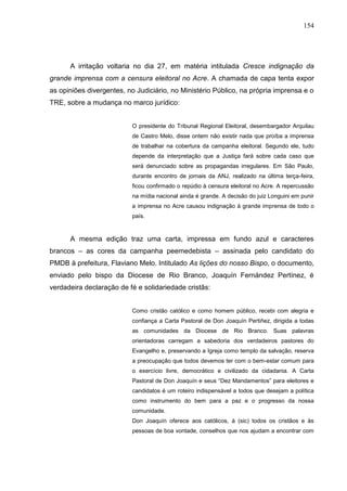 154




      A irritação voltaria no dia 27, em matéria intitulada Cresce indignação da
grande imprensa com a censura eleitoral no Acre. A chamada de capa tenta expor
as opiniões divergentes, no Judiciário, no Ministério Público, na própria imprensa e o
TRE, sobre a mudança no marco jurídico:


                          O presidente do Tribunal Regional Eleitoral, desembargador Arquilau
                          de Castro Melo, disse ontem não existir nada que proíba a imprensa
                          de trabalhar na cobertura da campanha eleitoral. Segundo ele, tudo
                          depende da interpretação que a Justiça fará sobre cada caso que
                          será denunciado sobre as propagandas irregulares. Em São Paulo,
                          durante encontro de jornais da ANJ, realizado na última terça-feira,
                          ficou confirmado o repúdio à censura eleitoral no Acre. A repercussão
                          na mídia nacional ainda é grande. A decisão do juiz Longuini em punir
                          a imprensa no Acre causou indignação à grande imprensa de todo o
                          país.



      A mesma edição traz uma carta, impressa em fundo azul e caracteres
brancos – as cores da campanha peemedebista – assinada pelo candidato do
PMDB à prefeitura, Flaviano Melo. Intitulado As lições do nosso Bispo, o documento,
enviado pelo bispo da Diocese de Rio Branco, Joaquín Fernández Pertínez, é
verdadeira declaração de fé e solidariedade cristãs:


                          Como cristão católico e como homem público, recebi com alegria e
                          confiança a Carta Pastoral de Don Joaquín Pertiñez, dirigida a todas
                          as comunidades da Diocese de Rio Branco. Suas palavras
                          orientadoras carregam a sabedoria dos verdadeiros pastores do
                          Evangelho e, preservando a Igreja como templo da salvação, reserva
                          a preocupação que todos devemos ter com o bem-estar comum para
                          o exercício livre, democrático e civilizado da cidadania. A Carta
                          Pastoral de Don Joaquín e seus “Dez Mandamentos” para eleitores e
                          candidatos é um roteiro indispensável a todos que desejam a política
                          como instrumento do bem para a paz e o progresso da nossa
                          comunidade.
                          Don Joaquín oferece aos católicos, à (sic) todos os cristãos e às
                          pessoas de boa vontade, conselhos que nos ajudam a encontrar com
 