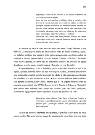 155


                           segurança o exercício da cidadania e da política respeitando os
                           princípios sagrados da religião.
                           Lutar por uma arma pacífica e solidária, cultuar a verdade e não
                           prometer o impossível, buscar o bem-estar de todos e combater os
                           privilégios, respeitar a maioria e agir democraticamente, trabalhar em
                           favor da vida e combater a miséria e a fome, zelar pela ética e pela
                           honestidade; são essas, entre outras, as lições que tão sabiamente
                           nosso bispo dirige a todos nós, candidatos e eleitores.
                           Com fé em Deus, vamos fazer dessa jornada o exercício dos valores
                           pregados por nosso Bispo, para que possamos “exercer a ciência e a
                           arte de promover o bem comum”.


      A batalha se explica pelo endurecimento do novo Código Eleitoral, a Lei
9.504/97. A disputa pelo direito de influenciar no voto do eleitor esbarrava, agora,
em detalhes jurídicos que exigiam, entre outras providências, que textos sobre os
candidatos fossem apresentados com os dizeres “informe publicitário”, tentando
vetar assim a prática, de velha data no jornalismo acreano, de enfatizar as ações
dos aliados e omitir as dos opositores para influenciar no voto do eleitor.
      A queda-de-braço com o Judiciário ganha contornos dramáticos em 8 de
agosto, quando, faltando menos de dois meses para o pleito, A Gazeta circula com
uma tarja preta no canto superior esquerdo da edição e três palavras assombrosas
na manchete principal: A censura voltou. Abaixo, em três colunas, texto assinado
pela editora assistente, Lilian Orfanó, informa que o TRE julgara improcedentes os
recursos apresentados pela TV Rio Branco, jornal A Gazeta, A Tribuna e Página 20,
que haviam sido multados pela Justiça em primeiro grau. No último parágrafo,
comentando o julgamento, o texto desvenda a razão do resultado no TRE:


                           Segundo os juízes relatores Pedro Ranzi e Cezarinete Angelim, a
                           imprensa e os candidatos estariam usando a liberdade de expressão
                           pregada pela Constituição Federal para promover propaganda
                           eleitoral irregular.



      Apesar do ataque à liberdade de expressão, o jornal já se adequara ao novo
marco jurídico. No canto inferior esquerdo, devidamente circundado por uma tarja
 