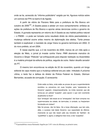 156



onde se lia, acrescido do “informe publicitário” exigido por lei, figurava notícia sobre
um comício da FPA no bairro 6 de Agosto.
           A partir da vitória de Flaviano Melo para a prefeitura de Rio Branco em
outubro de 2000150, A Gazeta passa a adotar um novo comportamento: enfatiza as
ações da prefeitura de Rio Branco e aponta várias denúncias contra o governo do
Estado. A guinada representa um retorno de A Gazeta ao seu habitat político natural
– o PMDB – e pode ser tomada como resultado direto da vitória peemedebista: a
mudança editorial ocorre antes mesmo da diplomação dos eleitos. Tanta pressa
também é explicável: o mandato de Jorge Viana no governo terminaria em 2002. O
do novo prefeito, só em 2004.
           É nesse espírito que, a 2 de novembro de 2000, menos de um mês após a
eleição de Melo, o jornal já investe contra Viana: PMN desmonta manobra do
Governo e Sérgio “Petecão” sai enfraquecido para disputar reeleição na Assembléia
é a matéria principal da editoria de política, seguida de outra: Nabor desafia senador
do PT.
           O mesmo tom encontra-se na edição de 22 de novembro, quando um longo
editorial de capa mostra que a mudança editorial era pra valer. Intitulado A próxima
vítima, o texto faz a defesa do diretor da Polícia Federal no Estado, Glorivan
Bernardes, acusado de corrupção. E acrescenta:


                                    Onde estão os fatos, onde estão as provas de que o superintendente
                                    exorbitou ou prevaricou em suas funções, para “assessores do
                                    Governo” jogarem, irresponsavelmente, na mídia nacional, que ele
                                    tornou-se um policial “suspeito”, para apurar o que vem ocorrendo
                                    atualmente no Acre?
                                    Que “ameaças” são essas se os “ameaçados” vão fazer compras nos
                                    supermercados da cidade, de bermudas, à vontade, ou freqüentam
                                    forrobodós em clubes?
                                    Não há provas, não há fatos. Há a torpe difamação, que tem sido,
                                    aliás, o sucesso real deste Governo: sua capacidade de difamar,
                                    chamando os que não rezam pelo seu breviário de “ladrões”, de
                                    “quadrilhas” e, agora, a categoria mais nova, a dos “suspeitos”.



150
      O peemedebista venceu Raimundo Angelim por 3.451 votos de diferença, no primeiro turno.
 
