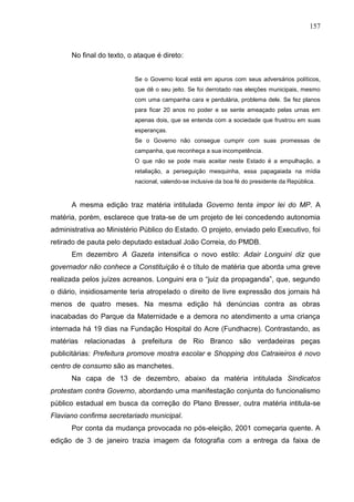 157



      No final do texto, o ataque é direto:


                          Se o Governo local está em apuros com seus adversários políticos,
                          que dê o seu jeito. Se foi derrotado nas eleições municipais, mesmo
                          com uma campanha cara e perdulária, problema dele. Se fez planos
                          para ficar 20 anos no poder e se sente ameaçado pelas urnas em
                          apenas dois, que se entenda com a sociedade que frustrou em suas
                          esperanças.
                          Se o Governo não consegue cumprir com suas promessas de
                          campanha, que reconheça a sua incompetência.
                          O que não se pode mais aceitar neste Estado é a empulhação, a
                          retaliação, a perseguição mesquinha, essa papagaiada na mídia
                          nacional, valendo-se inclusive da boa fé do presidente da República.


      A mesma edição traz matéria intitulada Governo tenta impor lei do MP. A
matéria, porém, esclarece que trata-se de um projeto de lei concedendo autonomia
administrativa ao Ministério Público do Estado. O projeto, enviado pelo Executivo, foi
retirado de pauta pelo deputado estadual João Correia, do PMDB.
      Em dezembro A Gazeta intensifica o novo estilo: Adair Longuini diz que
governador não conhece a Constituição é o título de matéria que aborda uma greve
realizada pelos juízes acreanos. Longuini era o “juiz da propaganda”, que, segundo
o diário, insidiosamente teria atropelado o direito de livre expressão dos jornais há
menos de quatro meses. Na mesma edição há denúncias contra as obras
inacabadas do Parque da Maternidade e a demora no atendimento a uma criança
internada há 19 dias na Fundação Hospital do Acre (Fundhacre). Contrastando, as
matérias relacionadas à prefeitura de Rio Branco são verdadeiras peças
publicitárias: Prefeitura promove mostra escolar e Shopping dos Catraieiros é novo
centro de consumo são as manchetes.
      Na capa de 13 de dezembro, abaixo da matéria intitulada Sindicatos
protestam contra Governo, abordando uma manifestação conjunta do funcionalismo
público estadual em busca da correção do Plano Bresser, outra matéria intitula-se
Flaviano confirma secretariado municipal.
      Por conta da mudança provocada no pós-eleição, 2001 começaria quente. A
edição de 3 de janeiro trazia imagem da fotografia com a entrega da faixa de
 