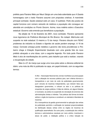 158



prefeito para Flaviano Melo por Mauri Sérgio em uma bela solenidade que A Gazeta
homenageou com o texto Flaviano assume com propostas criativas. A manchete
principal contrasta: Saúde estadual está um caos. O subtítulo: Parte dos postos da
capital funciona com número reduzido de médicos e população não consegue ser
atendida em condições no Pronto Socorro. Acima, nova matéria sobre o Executivo
estadual: Governo veta emenda que beneficiava a população.
      Na edição de 13 de fevereiro de 2001, novo contraste: Flaviano apresenta
nova logomarca da Prefeitura Municipal de Rio Branco. No rodapé: Matrículas sob
suspeita na rede estadual. O mesmo a 13 de março: Flaviano discute com FIEAC
problemas da indústria no Estado e Agentes de saúde perdem emprego. A 18 de
março: Corrosão ameaça ponte metálica e governo não toma providências e Pró-
bairro chega à Estação Experimental (ilustrada com uma grande foto do novo
prefeito abraçado a uma idosa, com a seguinte legenda: Por toda parte Flaviano
Melo é alvo de manifestações de carinho, pelo trabalho que está a realizar, visando
a recuperação da cidade.
      Mas é a 21 de março que surge uma nova pista sobre a ofensiva editorial do
diário: uma nota da ANJ é publicada na capa, em papel timbrado, com os seguintes
termos:


                           A ANJ – Associação Nacional dos Jornais manifesta sua preocupação
                           com a utilização de recursos públicos para, sem critérios técnicos e
                           transparência e por meio de corte da publicidade governamental,
                           punir veículos de imprensa independentes, que noticiam fatos que
                           desagradam governantes, e criticam os atos e ou políticas de
                           ocupantes de cargos públicos. A falta de critérios, em alguns Estados
                           e municípios, se pratica na suspensão da veiculação de anúncios das
                           administrações diretas e indiretas. Tais práticas são formas de tentar
                           asfixiar o órgão de imprensa e constituem um atentado à liberdade de
                           imprensa.
                           Só a transparência da gestão governamental na aplicação das verbas
                           de publicidade permitirá a verificação da razoável proporcionalidade
                           da distribuição dessas verbas entre os órgãos de imprensa de
                           qualificação assemelhada. De outra parte, a substituição dos critérios
                           técnicos e administrativos razoáveis por mero arbítrio, incentivará o
                           abuso de poder, a retaliação política e a crítica redução da
 