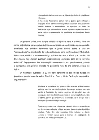 159


                           independência da imprensa, com a violação do direito do cidadão ser
                           informado.
                           A Associação Nacional de Jornais vem a público para enfatizar a
                           obrigação de os administradores públicos adotarem exclusivamente
                           critérios técnicos e transparentes na aplicação da verba de
                           publicidade legal e institucional, aceitos e praticados pelo mercado, e
                           alertar sobre a necessidade de obediência às disposições legais
                           vigentes.



         O governo Viana, sob ataque, cortara o repasse para A Gazeta, fonte de
renda estratégica para a sobrevivência da empresa. A confirmação da suspensão,
sinalizada nos embates ferrenhos que o jornal travara sobre a falta de
“transparência” na distribuição da verba publicitária, seria confirmada em 20 de abril.
Nesta data, o diário – em novo e longo editorial de capa – afirma que “decidiu, há
três meses, não manter qualquer relacionamento comercial com ele [o governo
estadual]”. O pagamento fora interrompido no começo do ano, precisamente quando
a campanha anti-governo, iniciada no penúltimo mês do ano anterior, estava no
ápice.
         O manifesto publicado a 20 de abril aproxima-se dos libelos típicos do
jornalismo provinciano da Velha República. Com o título Explicação necessária,
argumenta-se:


                           Admite-se a inquietação do governo com recentes acontecimentos
                           políticos que lhe são desfavoráveis. Admite-se também que seja
                           grande a frustração do mesmo governo, ao perceber que não
                           consegue o controle absoluto dos meios de comunicação locais. Não
                           se admite, porém, que encontre, na leviandade, via de escape para o
                           desespero que não consegue disfarçar.
                           (...)
                           É preciso agora informar o leitor que não têm sido poucas as ofertas
                           em dinheiro para silenciar críticas aos atos da administração pública
                           estadual. Todas têm sido recusadas. Este matutino se dispõe
                           somente a vender espaço para a inserção de propaganda do
                           Executivo, nos limites previstos em Lei.
 