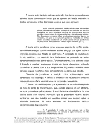 16



                O mesmo autor também estima a extensão dos danos provocados aos
        estudos sobre comunicação social que se apoiam em dados imediatos e
        diretos, sem análise crítica das forças sociais a que estes se ligam:


                                          Nada pode ter provocado consequências mais desastrosas
                                 para a compreensão da prática jornalística, em particular nos estudos
                                 brasileiros, do que a aceitação pacífica dos pressupostos teóricos
                                 contidos nos conceitos de rotinas produtivas e de valores de notícias.
                                 Nos dois casos, em vez de utilizar a realidade para colocar à prova os
                                 conceitos, em geral o pesquisador ajustava a realidade aos limites
                                 destes conceitos, constituindo um círculo vicioso em que quanto mais
                                 se pesquisava, menos se sabia sobre o objeto estudado. (p. 22).


                A teoria sobre jornalismo como processo ausente do conflito social,
        sem contextualização com os interesses sociais em jogo que agem sobre a
        imprensa, sinaliza a sua filiação ao positivismo. A concepção de neutralidade
        do ato noticioso, por exemplo, tem fundamento na pretensão de tentar
        apreender fatos sociais como “coisas”.9 Da mesma forma, se o cientista social
        é instado a analisar fenômenos sociais de forma distanciada, evitando
        contaminar a ciência com a sua subjetividade, o jornalista moderno deve
        esforçar-se para reportar os fatos sem contaminá-los com a sua opinião.
                Diferente do jornalismo, a tradição crítica epistemológica está
        consolidada na sociologia. A crítica à pretensão de neutralidade almejada
        pelo positivismo é farta especialmente na concepção materialista.
                O filósofo Michael Löwy nota que a pretensão de neutralidade equivale
        ao feito do Barão de Münchhausen, que, atolado sozinho em um pântano,
        escapou puxando-se pelos cabelos. A anedota ilustra a inviabilidade de uma
        ciência social sem valores: indivíduos que se pretendem neutros devem
        lembrar-se que são forjados em conflitos sociais que incidem sobre a
        atividade      intelectual.     O     autor     enumera        os     fundamentos         teórico-
        epistemológicos do positivismo:

                                          1. A sociedade é regida por leis naturais, isto é, leis
                                 invariáveis, independentes da vontade e ação humanas; na vida
                                 social, reina uma harmonia natural.

9
  É esta exatamente a perspectiva teórica de Émile Durkheim: “É preciso, portanto, considerar os fenômenos
sociais em si mesmos, separados dos sujeitos conscientes que os concebem; é preciso estudá-los de fora, como
coisas exteriores, pois é nessa qualidade que eles se apresentam a nós.” (DURKHEIM, 1999, p. 28).
 
