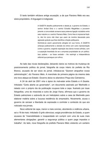 160



      O texto também refutava antiga acusação: a de que Flaviano Melo era seu
sócio-proprietário. A linguagem é indignada:


                          A GAZETA desafia publicamente e desde já, o governo do Estado, o
                          senhor Aníbal Diniz e o senhor Edvaldo Magalhães a provarem
                          perante a comunidade acreana essa pretensa ligação societária entre
                          este matutino e o senhor Flaviano Melo. Como lhes é impossível fazê-
                          lo, não há como não dizer que usam de mentira descarada para
                          agressão gratuita que lhes identifica a feição politiqueira.
                          Sentindo-se assim gravemente atingida em sua honra, A GAZETA
                          antecipa publicamente a decisão de entrar com outra representação
                          contra o governo, exigindo reparação dos danos morais sofridos, com
                          a suspeição levantada de ser a empresa propriedade de um político.
                          Isso poderia – se fosse verdade – lhe restringir a independência
                          editorial que persegue com afinco.


      Ao lado das novas declarações, deixando claros os motivos da mudança de
posicionamento político do jornal, fotografia de corpo inteiro do prefeito de Rio
Branco, acusado de ser sócio do jornal, intitulava-se “Querem atrapalhar nossa
administração”, diz Flaviano Melo. A manchete de primeira página da mesma data
era novo ataque ao Estado: Governo deixa no abandono Praça dos Catraieiros.
      A 24 de abril de 2001 viria o ápice do mal-estar entre Estado e A Gazeta.
Intitulado “Carta aberta ao governador”, um documento assinado por Martinello e
datado com o próprio dia da publicação ocupava toda a capa. Ilustrado por duas
fotografias, uma do missivista e outra de Jorge Viana, afirmava que o governo do
Estado patrocinara o sobrevôo de um helicóptero sobre a casa de Martinello para
elaborar matéria sobre a luxuosa residência do empresário. Novamente, acusa o
governo de cercear a liberdade de expressão e controlar o conteúdo do que era
noticiado nos jornais.
      Novo editorial de capa, menor e mais conciso, abordando a violência urbana,
sai a 18 de maio. Intitulado O grito silencioso, exigia providências do Estado, a quem
acusava de “insensibilidade e incapacidade em cumprir com uma de suas mais
elementares obrigações: garantir a segurança pública a quem paga impostos e
trabalha”. Ao lado, nova fotografia do prefeito Flaviano Melo visitando um canteiro
 