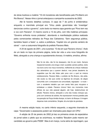 161



de obras ilustrava a matéria “19 mil moradores são beneficiados pelo Pró-Bairro em
Rio Branco”. Nesse ritmo o jornal antecipava a campanha sucessória de 2002.
      Até lá haveria detalhes curiosos. A capa de 7 de junho é emblemática:
enquanto a manchete principal era “Virou piada: governistas vão ‘investigar’
denúncias contra o governo”, outro texto na mesma capa garante que “Povo tem vez
e voz com Flaviano”. O mesmo ocorre a 13 de julho, com três matérias principais:
“Governo enfrenta novos protestos”, abordando a manifestação pública realizada
pelos comerciantes retirados da Praça dos Catraieiros; “Sem segurança pública,
bandidos fazem a festa”; e, sobre a prefeitura, “Capital vira um grande canteiro de
obras” – com a costumeira fotografia do prefeito Flaviano Melo.
      A 24 de agosto de 2001, uma surpresa: “O dia em que Flaviano chorou”, título
de um texto no topo da primeira página, tenta dar vida a uma nova fotografia de
Melo, abraçado a uma criança e supostamente choroso. A matéria, emotiva, afirma:


                          Não foi de ódio, não foi de desespero, não foi por medo. Sempre
                          impassível durante uma longa e bem sucedida carreira política, tanto
                          nos bons como nos maus momentos, indiferente às críticas maldosas
                          dos adversários que o querem destruir, mas jamais desatento às
                          sugestões que lhe são feitas pelo povo com o qual se mistura
                          cotidianamente, Flaviano Melo, o prefeito de Rio Branco, não pôde,
                          não soube ou não quis conter as lágrimas de emoção, de alegre
                          comunhão com o entusiasmo da comunidade, regozijada – e muito –
                          com o excelente trabalho que vem sendo feito para recuperar e
                          embelezar a cidade. Flaviano chorou! Nem nos momentos mais
                          difíceis da sua vida pessoal alguém, até hoje, testemunhara tal
                          atitude. Flaviano chorou, abraçado a uma das muitas crianças que,
                          junto com centenas de adultos, lhe expressaram imensa gratidão pela
                          recuperação da Praça Amélia Araripe, no bairro do Bosque. A imagem
                          dispensa mais comentários. Singela, dá uma lição de grandeza.



      A mesma edição trazia, no canto inferior esquerdo, a seguinte chamada de
capa: “Governador e assessores podem ser chamados para depor em CPIs”.
      A edição de 25 de janeiro de 2002 já traz os primeiros sinais da expectativa
do jornal sobre o pleito que se avizinhava, na matéria “Bocalom pode mesmo ser
candidato ao governo pelo PSDB”. Mas é em março, numa série de reportagem, que
 