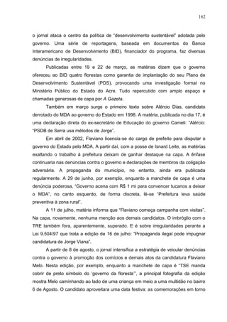 162



o jornal ataca o centro da política de “desenvolvimento sustentável” adotada pelo
governo. Uma série de reportagens, baseada em documentos do Banco
Interamericano de Desenvolvimento (BID), financiador do programa, faz diversas
denúncias de irregularidades.
      Publicadas entre 19 e 22 de março, as matérias dizem que o governo
ofereceu ao BID quatro florestas como garantia de implantação do seu Plano de
Desenvolvimento Sustentável (PDS), provocando uma investigação formal no
Ministério Público do Estado do Acre. Tudo repercutido com amplo espaço e
chamadas generosas de capa por A Gazeta.
      Também em março surge o primeiro texto sobre Alércio Dias, candidato
derrotado do MDA ao governo do Estado em 1998. A matéria, publicada no dia 17, é
uma declaração direta do ex-secretário de Educação do governo Cameli: “Alércio:
“PSDB de Serra usa métodos de Jorge”.
      Em abril de 2002, Flaviano licencia-se do cargo de prefeito para disputar o
governo do Estado pelo MDA. A partir daí, com a posse de Isnard Leite, as matérias
exaltando o trabalho à prefeitura deixam de ganhar destaque na capa. A ênfase
continuaria nas denúncias contra o governo e declarações de membros da coligação
adversária. A propaganda do município, no entanto, ainda era publicada
regularmente. A 29 de junho, por exemplo, enquanto a manchete de capa é uma
denúncia poderosa, “Governo acena com R$ 1 mi para convencer tucanos a deixar
o MDA”, no canto esquerdo, de forma discreta, lê-se “Prefeitura leva saúde
preventiva à zona rural”.
      A 11 de julho, matéria informa que “Flaviano começa campanha com visitas”.
Na capa, novamente, nenhuma menção aos demais candidatos. O imbróglio com o
TRE também fora, aparentemente, superado. E é sobre irregularidades perante a
Lei 9.504/97 que trata a edição de 16 de julho: “Propaganda ilegal pode impugnar
candidatura de Jorge Viana”.
      A partir de 8 de agosto, o jornal intensifica a estratégia de veicular denúncias
contra o governo à promoção dos comícios e demais atos da candidatura Flaviano
Melo. Nesta edição, por exemplo, enquanto a manchete de capa é “TSE manda
cobrir de preto símbolo do ‘governo da floresta’”, a principal fotografia da edição
mostra Melo caminhando ao lado de uma criança em meio a uma multidão no bairro
6 de Agosto. O candidato aproveitara uma data festiva: as comemorações em torno
 