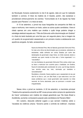 163



da Revolução Acreana exatamente no dia 6 de agosto, data em que foi realizado
também o comício. O título da matéria de A Gazeta, porém, não esclarece o
providencial entrecruzamento de eventos: “Comunidade do 6 de Agosto faz festa
popular para Flaviano”, é o título do texto.
      A 13 de setembro, o jornal traz duas fotografias da campanha de Melo na
capa e nenhuma, nem mesmo um texto, sobre os outros quatro candidatos. Viana é
citado apenas em uma matéria que sinaliza o quão longe poderia chegar a
estratégia eleitoral naquele ano: “Filha de Edmundo sofre discriminação em Goiânia”
é o título do texto ilustrado por uma foto que, em segundo plano, traz a imagem de
um quadro do ex-governador assassinado e em primeiro mostra a adolescente com
aparência zangada. Ao lado, acrescenta-se:


                           Nuana de Almeida Pinto, filha do falecido governador Edmundo Pinto,
                           foi mais uma vítima da discriminação que os acreanos, sobretudo os
                           estudantes, estão sofrendo em outros Estados por conta das
                           declarações do governador Jorge Viana, na mídia nacional, dando a
                           entender que quem manda no Acre são o “crime organizado” e o
                           “narcotráfico”.
                           Um dos familiares do governador Edmundo Pinto contou ontem que,
                           ao fazer a matrícula num cursinho para o Vestibular, em Goiânia,
                           Nuana foi abordada pelo coordenador do curso, que foi logo dizendo:
                           “que   terrinha    essa   tua,   hein,   dominada   por   bandidos   e
                           narcotraficantes!”.
                           Revoltada e chorando, Nuana explicou que o assassinato do seu pai
                           não foi no Acre e, sim, em São Paulo, e que nada teve a ver com
                           esses problemas que o atual governador está expondo na mídia
                           nacional, de forma desonesta, para se promover e encobrir suas
                           irregularidades.



      Nesse ritmo o jornal se manteria. A 22 de setembro, a manchete principal
“Testemunha apresenta amanhã ao MP novas provas sobre compra do apartamento
de Viana” contrastava com matéria de rodapé garantindo que “De Assis Brasil a
Acrelândia, aumenta o entusiasmo popular pela candidatura de Flaviano Melo”.
      Em outubro, descuido editorial sugere a que serviam matérias sobre a
“escalada da violência urbana: “Governo perde o controle da violência”, impresso
 
