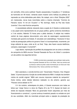 164



em vermelho, tinha como subtítulo “Quatro assassinatos, 8 assaltos e 11 tentativas
de homicídio em 48 horas”, tentando assim mostrar como ineficaz as políticas de
repressão ao crime defendidas pelo diário. No rodapé, com o título “Eleições 2002”
em maiúsculas, via-se duas manchetes sobre a mesma chamada: “Comício de
Flaviano reúne 15 mil em Cruzeiro” e “No domingo, Noite da Paz lota Clube
Juventus”. Era a reta final da campanha.
      A visceralidade editorial, deixando clara a opção de A Gazeta e evidenciando
o seu papel como representante de um grupo político, ganha contornos dramáticos
a 3 de outubro, faltando 72 horas para o pleito decisivo. A edição traz matéria
central de duas páginas denunciando uma rede de espionagem supostamente
montada pelo governo do Estado. É veiculada com estardalhaço: “Exclusivo! A face
oculta da perseguição política do governo Viana” e é acompanhada, novamente, por
longo editorial de capa, onde se lê, ao final, “Hoje, eles fazem escuta telefônica,
campana, espionagem. E amanhã?”.
      Logo abaixo, reprodução de panfleto de propaganda com as cores e símbolos
da campanha do MDA anuncia “Grande Passeata da Paz e da Vitória” e conclama
um ato público nos seguintes termos:


                                 O MDA convida toda a população para participar nesta quinta-
                          feira da grande Passeata da Paz e da Vitória. Vista sua camisa azul
                          ou branca e venha se juntar a esse movimento por um Acre com mais
                          Democracia e Paz. Vamos caminhar com Flaviano.



      Sem assinatura, o convite termina com: “Governador: Flaviano. Vice: Wagner
Sales”. O jornal assumia a função de comitê eleitoral do MDA. A edição traz também
notícia do comitê original: “MDA sem recurso improvisa material de campanha”.
Outra notícia, sobre debate televisivo realizado no dia anterior, garante que
“Flaviano vence debate na TV”.
      A 4 de outubro, antevéspera do pleito, A Gazeta escancara com todas as
letras que “Jorge Viana é o dono do Página 20 e da TV 5. Apesar de trazer um
direito de resposta intitulado “Bens do governador foram adquiridos por meio de
financiamento e consórcio”, o jornal continua investindo pesado no embate em prol
do seu candidato. Além da manchete principal sobre a rejeição da prestação de
 