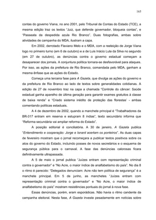 165



contas do governo Viana, no ano 2001, pelo Tribunal de Contas do Estado (TCE), a
mesma edição traz os textos “Juiz, que defende governador, bloqueia contas”, e
“Passeata da despedida azula Rio Branco”. Duas fotografias, ambas sobre
atividades de campanha do MDA, ilustram a capa.
      Em 2002, derrotado Flaviano Melo e o MDA, com a reeleição de Jorge Viana
logo no primeiro turno (em 6 de outubro) e a de Luis Inácio Lula da Silva no segundo
(em 27 de outubro), as denúncias contra o governo estadual começam a
desaparecer dos jornais. A conjuntura política tornara-se desfavorável para ataques.
Por isso, as ações da prefeitura de Rio Branco, comandada pelo MDA, ganham a
mesma ênfase que as ações do Estado.
      Começa uma terceira fase para A Gazeta, que divulga as ações do governo e
da prefeitura de Rio Branco ao lado de textos sobre generalidades cotidianas. A
edição de 27 de novembro traz na capa a chamada “Controle do câncer: Saúde
estadual ganha aparelho de última geração para garantir exames gratuitos à classe
de baixa renda” e “Criado sistema inédito de proteção das florestas’ - ambas
comentando políticas estaduais.
      A 4 de dezembro de 2002, quando a manchete principal é “Trabalhadores da
BR-317 entram em reserva e estupram 8 índias”, texto secundário informa que
“Reforma secundária vai ampliar reforma do Estado”.
      A posição editorial é conciliatória. A 30 de janeiro, A Gazeta publica
“Entendimento e cooperação: Jorge e Isnard acertam os ponteiros”. As duas capas
de fevereiro mostram que o jornal recomeçara a publicar textos positivos sobre os
atos do governo do Estado, incluindo posses de novos secretários e o esquema de
segurança pública para o carnaval. A fase das denúncias calorosas ficara
definitivamente ultrapassada.
      A 5 de maio o jornal publica “Juízes entram com representação criminal
contra o governador” e “No Acre, o maior índice de analfabetismo do país”. No dia 8
o ritmo é parecido: “Delegados denunciam: Acre não tem política de segurança” é a
manchete principal. Em 5 de junho, as manchetes “Juízes entram com
representação criminal contra o governador” e “No Acre, o maior índice de
analfabetismo do país” mostram resistências pontuais do jornal à nova fase.
      Essas denúncias, porém, eram esporádicas. Não havia o ritmo candente da
campanha eleitoral. Nesta fase, A Gazeta investe pesadamente em notícias sobre
 
