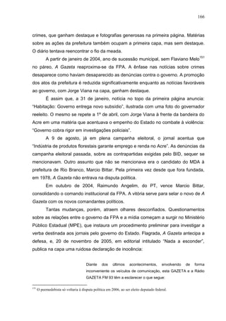 166



crimes, que ganham destaque e fotografias generosas na primeira página. Matérias
sobre as ações da prefeitura também ocupam a primeira capa, mas sem destaque.
O diário tentava reencontrar o fio da meada.
           A partir de janeiro de 2004, ano de sucessão municipal, sem Flaviano Melo151
no páreo, A Gazeta reaproxima-se da FPA. A ênfase nas notícias sobre crimes
desaparece como haviam desaparecido as denúncias contra o governo. A promoção
dos atos da prefeitura é reduzida significativamente enquanto as notícias favoráveis
ao governo, com Jorge Viana na capa, ganham destaque.
           É assim que, a 31 de janeiro, notícia no topo da primeira página anuncia:
“Habitação: Governo entrega novo subsídio”, ilustrada com uma foto do governador
reeleito. O mesmo se repete a 1º de abril, com Jorge Viana à frente da bandeira do
Acre em uma matéria que acentuava o empenho do Estado no combate à violência:
“Governo cobra rigor em investigações policiais”.
           A 9 de agosto, já em plena campanha eleitoral, o jornal acentua que
“Indústria de produtos florestais garante emprego e renda no Acre”. As denúncias da
campanha eleitoral passada, sobre as contrapartidas exigidas pelo BID, sequer se
mencionavam. Outro assunto que não se mencionava era o candidato do MDA à
prefeitura de Rio Branco, Marcio Bittar. Pela primeira vez desde que fora fundada,
em 1978, A Gazeta não entrava na disputa política.
           Em outubro de 2004, Raimundo Angelim, do PT, vence Marcio Bittar,
consolidando o comando institucional da FPA. A vitória serve para selar o novo de A
Gazeta com os novos comandantes políticos.
           Tantas mudanças, porém, atraem olhares desconfiados. Questionamentos
sobre as relações entre o governo da FPA e a mídia começam a surgir no Ministério
Público Estadual (MPE), que instaura um procedimento preliminar para investigar a
verba destinada aos jornais pelo governo do Estado. Flagrada, A Gazeta antecipa a
defesa, e, 20 de novembro de 2005, em editorial intitulado “Nada a esconder”,
publica na capa uma ruidosa declaração de inocência:


                                      Diante    dos     últimos    acontecimentos,      envolvendo   de   forma
                                      inconveniente os veículos de comunicação, esta GAZETA e a Rádio
                                      GAZETA FM 93 têm a esclarecer o que segue:

151
      O peemedebista só voltaria à disputa política em 2006, ao ser eleito deputado federal.
 