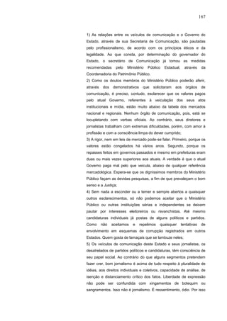 167


1) As relações entre os veículos de comunicação e o Governo do
Estado, através de sua Secretaria de Comunicação, são pautadas
pelo profissionalismo, de acordo com os princípios éticos e da
legalidade. Ao que consta, por determinação do governador do
Estado, o secretário de Comunicação já tomou as medidas
recomendadas      pelo   Ministério   Público   Estadual,     através     da
Coordenadoria do Patrimônio Público.
2) Como os doutos membros do Ministério Público poderão aferir,
através   dos   demonstrativos    que    solicitaram   aos    órgãos      de
comunicação, é preciso, contudo, esclarecer que os valores pagos
pelo atual Governo, referentes à veiculação dos seus atos
institucionais e mídia, estão muito abaixo da tabela dos mercados
nacional e regionais. Nenhum órgão de comunicação, pois, está se
locupletando com verbas oficiais. Ao contrário, seus diretores e
jornalistas trabalham com extremas dificuldades, porém, com amor à
profissão e com a consciência limpa do dever cumprido;
3) A rigor, nem em leis de mercado pode-se falar. Primeiro, porque os
valores estão congelados há vários anos. Segundo, porque os
repasses feitos em governos passados e mesmo em prefeituras eram
duas ou mais vezes superiores aos atuais. A verdade é que o atual
Governo paga mal pelo que veicula, abaixo de qualquer referência
mercadológica. Espera-se que os digníssimos membros do Ministério
Público façam as devidas pesquisas, a fim de que prevaleçam o bom
senso e a Justiça;
4) Sem nada a esconder ou a temer e sempre abertos a quaisquer
outros esclarecimentos, só não podemos aceitar que o Ministério
Público ou outras instituições sérias e independentes se deixem
pautar por interesses eleitoreiros ou revanchistas. Até mesmo
candidaturas individuais já postas de alguns políticos e partidos.
Como      não   aceitamos   e    repelimos   quaisquer      tentativas    de
envolvimento em esquemas de corrupção registrados em outros
Estados. Quem gosta de lamaçais que se lambuze neles;
5) Os veículos de comunicação deste Estado e seus jornalistas, os
desatrelados de partidos políticos e candidaturas, têm consciência de
seu papel social. Ao contrário do que alguns segmentos pretendem
fazer crer, bom jornalismo é acima de tudo respeito à pluralidade de
idéias, aos direitos individuais e coletivos, capacidade de análise, de
isenção e distanciamento crítico dos fatos. Liberdade de expressão
não pode ser confundida com xingamentos de botequim ou
sangramentos. Isso não é jornalismo. É ressentimento, ódio. Por isso
 