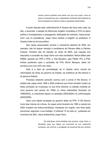 168


                      mesmo, temos questões mais sérias com que nos ocupar, como as
                      graves consequencias que a degradação ambiental está atingindo de
                      forma impiedosa nos últimos meses a população deste Estado.



      A partir daquela data, editorialmente A Gazeta não teria mais nada, de
fato, a esconder: a eleição de Raimundo Angelim consolidou a FPA no plano
político e homogeneizou a propaganda, disfarçada de noticiário, nesse jornal.
Com Lula na presidência, Jorge Viana reeleito e Angelim na prefeitura, A
Gazeta omite-se da luta política.
      Nas capas pesquisadas durante a campanha eleitoral de 2006, por
exemplo, não há sequer menção à candidatura de Flaviano Melo à Câmara
Federal. Também não há menção ao racha do MDA, que naquele ano
disputaria a sucessão de Jorge Viana com dois candidatos: Marcio Bittar pelo
PMDB, apoiado por PDT e PPS, e Tião Bocalom, pelo PSDB, PFL e PTB.
Ambos perderiam para o candidato da FPA, Binho Marques, eleito em
primeiro turno com 53% dos votos.
      Esta é a fase de consolidação de A Gazeta como veículo de
informações de obras do governo do Estado, da prefeitura de Rio Branco e
do governo federal.
      Processo bastante parecido ocorreu com o jornal O Rio Branco. A
análise das capas entre 1999 e 2006 evidencia que foram também quatro as
fases principais de mudanças na sua linha editorial: a) adesão imediata ao
novo governo (em janeiro de 1999); b) crítica sistemática (fevereiro de
1999/2002); c) crescentes lapsos na oposição (2003/2004); d) uniformização
(2005/2006).
      Após uma rápida saudação ao governo eleito da FPA, O Rio Branco
inicia fase intensa de críticas. As capas entre fevereiro de 1999 a outubro de
2002 investem em textos-manifestos, impressos em negrito, com forte apelo
emocional, seguindo a sua tradição. O editorial “O rei está nu”, publicado em
novembro de 2001, ataca diretamente Jorge Viana.


                             No strip-tease moral estrelado pelo governo Jorge Viana, a
                      derradeira peça que faltava ser arrancada de sua vestimenta
                      aconteceu, ato contínuo, à divulgação da escabrosa fita que continha
 