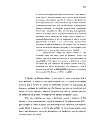 169


                   a criminosa e imoral gravação entre Dudé e Santana. Crime eleitoral,
                   crime contra o patrimônio público, crime contra a lei de licitações,
                   prevaricação e formação de quadrilha (é o feitiço se voltando contra o
                   feiticeiro) e tantos outros, por certo tirarão da impunidade a verdadeira
                   quadrilha que continua solta, pois não dá mais para se suportar tanto
                   descaso. Indignada, a sociedade acreana exige providencias.
                   Moralmente, a situação ainda é bem pior. Num jogo de cumplicidade,
                   omissão e co-autoria, já não se pode mais desvincular o festival de
                   escândalos com os porões da Casa Rosada. Enfim, o rei está nu. O
                   escândalo Boca-de-lobo, de tão mal esclarecido, o caso do cimento,
                   pessimamente conduzido, o caso Acrevemlinda, criminosamente
                   acobertado e mais recentemente a fita Santana/Dudé, um exemplo
                   típico de corrupção escancarada, eliminaram os últimos resquícios de
                   moralidade que se poderia supor existir no governo estadual.
                            Lamentavelmente,    mortos    os   valores   morais   de uma
                   sociedade, nada mais resta, senão ao historiador, compor um
                   réquiem melancólico sobre seus despojos, e como responsável por
                   essa tragédia moral, o governo Jorge Viana será lembrado ao longo
                   da história do Acre, desprovido de qualquer saudade. Com nojo,
                   certamente, isto porque, ao desonesto e ao perseguidor, o nojo é
                   perfeitamente aplicável. (O RIO BRANCO. Rio Branco: Complexo de
                   Comunicação O Rio Branco, n. 6.752, 8 nov. 2001)



      A eleição de Flaviano Melo, no ano anterior, dera uma sobrevida à
linha editorial da mesma forma que ocorrera com A Gazeta. A estratégia
editorial era a mesma do jornal de Martinello: investir na propagação de
imagens positivas da prefeitura de Rio Branco ao lado de denúncias em
destaque contra o governo. Há uma particularidade: Narciso Mendes lançara-
se candidato a deputado federal pelo PPB para as eleições de 2002.
      Além dos editoriais de capa e denúncias contra o governo, O Rio
Branco publica entrevistas com o próprio Mendes. A 28 de fevereiro de 2002,
por exemplo, a capa é ilustrada por uma fotografia do candidato, que declara:
Jorge Viana é responsável por tensão política no Acre. Logo abaixo, outro
texto dava destaque a uma ação da prefeitura de Rio Branco: Municipalização
amplia serviços na saúde.
 