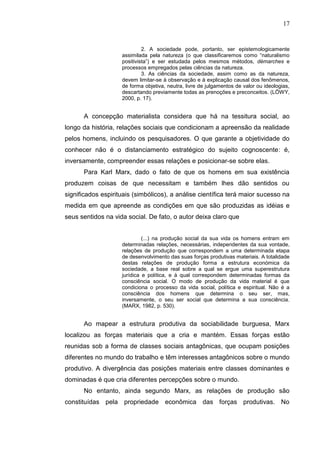 17


                             2. A sociedade pode, portanto, ser epistemologicamente
                    assimilada pela natureza (o que classificaremos como “naturalismo
                    positivista”) e ser estudada pelos mesmos métodos, démarches e
                    processos empregados pelas ciências da natureza.
                             3. As ciências da sociedade, assim como as da natureza,
                    devem limitar-se à observação e à explicação causal dos fenômenos,
                    de forma objetiva, neutra, livre de julgamentos de valor ou ideologias,
                    descartando previamente todas as prenoções e preconceitos. (LÖWY,
                    2000, p. 17).


      A concepção materialista considera que há na tessitura social, ao
longo da história, relações sociais que condicionam a apreensão da realidade
pelos homens, incluindo os pesquisadores. O que garante a objetividade do
conhecer não é o distanciamento estratégico do sujeito cognoscente: é,
inversamente, compreender essas relações e posicionar-se sobre elas.
      Para Karl Marx, dado o fato de que os homens em sua existência
produzem coisas de que necessitam e também lhes dão sentidos ou
significados espirituais (simbólicos), a análise científica terá maior sucesso na
medida em que apreende as condições em que são produzidas as idéias e
seus sentidos na vida social. De fato, o autor deixa claro que


                             (...) na produção social da sua vida os homens entram em
                    determinadas relações, necessárias, independentes da sua vontade,
                    relações de produção que correspondem a uma determinada etapa
                    de desenvolvimento das suas forças produtivas materiais. A totalidade
                    destas relações de produção forma a estrutura económica da
                    sociedade, a base real sobre a qual se ergue uma superestrutura
                    jurídica e política, e à qual correspondem determinadas formas da
                    consciência social. O modo de produção da vida material é que
                    condiciona o processo da vida social, política e espiritual. Não é a
                    consciência dos homens que determina o seu ser, mas,
                    inversamente, o seu ser social que determina a sua consciência.
                    (MARX, 1982, p. 530).


      Ao mapear a estrutura produtiva da sociabilidade burguesa, Marx
localizou as forças materiais que a cria e mantém. Essas forças estão
reunidas sob a forma de classes sociais antagônicas, que ocupam posições
diferentes no mundo do trabalho e têm interesses antagônicos sobre o mundo
produtivo. A divergência das posições materiais entre classes dominantes e
dominadas é que cria diferentes percepções sobre o mundo.
      No entanto, ainda segundo Marx, as relações de produção são
constituídas pela propriedade econômica das forças produtivas. No
 