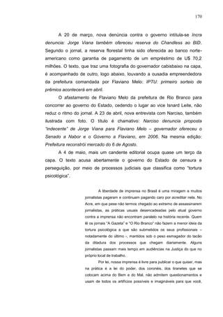 170



      A 20 de março, nova denúncia contra o governo intitula-se Incra
denuncia: Jorge Viana também ofereceu reserva do Chandless ao BID.
Segundo o jornal, a reserva florestal tinha sido oferecida ao banco norte-
americano como garantia de pagamento de um empréstimo de U$ 70,2
milhões. O texto, que traz uma fotografia do governador cabisbaixo na capa,
é acompanhado de outro, logo abaixo, louvando a ousadia empreendedora
da prefeitura comandada por Flaviano Melo: IPTU: primeiro sorteio de
prêmios acontecerá em abril.
      O afastamento de Flaviano Melo da prefeitura de Rio Branco para
concorrer ao governo do Estado, cedendo o lugar ao vice Isnard Leite, não
reduz o ritmo do jornal. A 23 de abril, nova entrevista com Narciso, também
ilustrada com foto. O título é chamativo: Narciso denuncia proposta
“indecente” de Jorge Viana para Flaviano Melo – governador ofereceu o
Senado a Nabor e o Governo a Flaviano, em 2006. Na mesma edição:
Prefeitura reconstrói mercado do 6 de Agosto.
      A 4 de maio, mais um candente editorial ocupa quase um terço da
capa. O texto acusa abertamente o governo do Estado de censura e
perseguição, por meio de processos judiciais que classifica como “tortura
psicológica”.


                           A liberdade de imprensa no Brasil é uma miragem e muitos
                   jornalistas pagaram e continuam pagando caro por acreditar nela. No
                   Acre, em que pese não termos chegado ao extremo de assassinarem
                   jornalistas, as práticas usuais desencadeadas pelo atual governo
                   contra a imprensa não encontram paralelo na história recente. Quem
                   lê os jornais “A Gazeta” e “O Rio Branco” não fazem a menor ideia da
                   tortura psicológica a que são submetidos os seus profissionais –
                   notadamente do último -, mantidos sob o peso esmagador do tacão
                   da ditadura dos processos que chegam diariamente. Alguns
                   jornalistas passam mais tempo em audiências na Justiça do que no
                   próprio local de trabalho.
                           Por lei, nossa imprensa é livre para publicar o que quiser, mas
                   na prática é a lei do poder, dos coronéis, dos tiranetes que se
                   colocam acima do Bem e do Mal, não admitem questionamentos e
                   usam de todos os artifícios possíveis e imagináveis para que você,
 