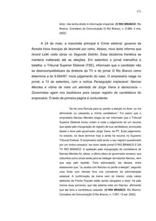 171


                   leitor, não tenha direito à informação imparcial. (O RIO BRANCO. Rio
                   Branco: Complexo de Comunicação O Rio Branco, n. 6.989, 4 mai.
                   2002)


      A 24 de maio, a manchete principal é Crime eleitoral: governo da
floresta troca licenças de desmate por votos. Abaixo, novo texto informa que
Isnard Leite visita obras no Segundo Distrito. Essa dicotomia frenética se
manteria inalterada até as eleições. Em setembro o jornal intensifica a
batalha: o Tribunal Superior Eleitoral (TSE), informado que o candidato não
se desincompatibilizara da diretoria da TV e do jornal O Rio Branco como
determina a lei 9.504/97, inicia julgamento do caso. O empresário reage no
jornal, a 13 de setembro, com a notícia Perseguição implacável: Narciso
Mendes é vítima de mais um atentado de Jorge Viana à democracia –
Governistas agem nos bastidores para cassar registro de candidatura do
empresário. O texto de primeira página é contundente:


                           “Só há uma fórmula para eu perder a eleição no Acre: ou me
                   eliminando ou cassando a minha candidatura.” Foi assim que o
                   empresário Narciso Mendes reagiu ao ser informado que o Tribunal
                   Superior Eleitoral iniciou ontem à noite o julgamento de um recurso
                   que apela pela impugnação do registro de sua candidatura, provocada
                   desde o Acre pelo governador Jorge Viana, do PT. Esse julgamento,
                   no entanto, só deve terminar hoje e ainda há recurso no Supremo
                   Tribunal Federal. O empresário está tendo o seu registro questionado
                   por um motivo prosaico: ser dono deste jornal O RIO BRANCO E DA
                   TV RIO BRANCO. A apelação pela impugnação da candidatura de
                   Narciso Mendes foi, talvez, o último plano do governador acreano, que
                   vislumbra como única saída para se reeleger derrotando Narciso, nem
                   que seja pelo tapetão. Teria esbravejado, dia desses, entre
                   assessores que, “ou acaba com Narciso ou perde a eleição”, segundo
                   uma fonte com trânsito livre nos corredores da administração
                   estadual. A confirmação da trama vem do interior, onde cabos
                   eleitorais da Frente Popular estão sendo obrigados a dizer, há pelo
                   menos duas semanas, que não adianta votar em Narciso, afirmando
                   que ele teria a candidatura cassada. (O RIO BRANCO. Rio Branco:
                   Complexo de Comunicação O Rio Branco, n. 7.097, 13 set. 2002)
 