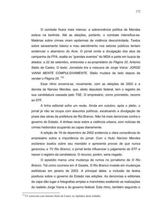 172




                    O combate ficara mais intenso: a sobrevivência política de Mendes
           estava na berlinda. Até as eleições, portanto, o combate intensifica-se.
           Matérias sobre crimes viram epidemias de violência descontrolada. Textos
           sobre saneamento básico e mau atendimento nos setores públicos tentam
           evidenciar o abandono do Acre. O jornal omite a divulgação dos atos de
           campanha da FPA, exalta os “grandes eventos” do MDA e parte em busca de
           aliados: a 22 de setembro, entrevista o ex-proprietário do Página 20, Antonio
           Stelio de Castro. O texto: Jornalista tira a máscara de Jorge Viana: JORGE
           VIANA MENTE COMPULSIVAMENTE. Stelio mudara de lado depois de
           vender o Página 20. 152
                    Esse ritmo encerra-se, novamente, com as eleições de 2002 e a
           derrota de Narciso Mendes, que, eleito deputado federal, tem o registro de
           sua candidatura cassada pelo TSE. O empresário, como prometido, recorre
           ao STF.
                    A linha editorial sofre um revés. Ainda em outubro, após o pleito, o
           jornal já não se ocupa com assuntos políticos, excetuando a divulgação de
           praxe das obras da prefeitura de Rio Branco. Não há mais denúncias contra o
           governo do Estado. A ênfase recai sobre a violência urbana, com notícias de
           crimes hediondos ocupando as capas diariamente.
                    A edição de 18 de dezembro de 2002 evidencia a clara consciência do
           empresário sobre a importância do jornal. Com o título Narciso Mendes
           esclarece boatos sobre seu mandato e apresenta provas de que nunca
           gerenciou a TV Rio Branco, o jornal tenta influenciar o julgamento do STF e
           reaver o registro da candidatura. O recurso, porém, seria negado.
                    O episódio marca uma mudança de rumos no jornalismo de O Rio
           Branco. Tal como ocorrera em A Gazeta, O Rio Branco investe em mudanças
           estilísticas em janeiro de 2003. A principal delas: a inclusão de textos
           positivos sobre o governo do Estado nas edições. As denúncias e editoriais
           de capa dão lugar a fotografias amplas e manchetes exaltando as realizações
           do reeleito Jorge Viana e do governo federal. Este ritmo, também seguindo o

152
      Cf. entrevista com Antonio Stelio de Castro, no Apêndice deste trabalho.
 