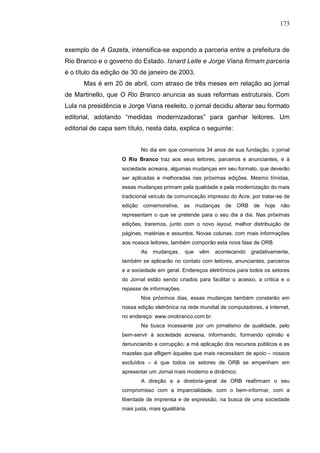 173



exemplo de A Gazeta, intensifica-se expondo a parceria entre a prefeitura de
Rio Branco e o governo do Estado. Isnard Leite e Jorge Viana firmam parceria
é o título da edição de 30 de janeiro de 2003.
      Mas é em 20 de abril, com atraso de três meses em relação ao jornal
de Martinello, que O Rio Branco anuncia as suas reformas estruturais. Com
Lula na presidência e Jorge Viana reeleito, o jornal decidiu alterar seu formato
editorial, adotando “medidas modernizadoras” para ganhar leitores. Um
editorial de capa sem título, nesta data, explica o seguinte:


                             No dia em que comemora 34 anos de sua fundação, o jornal
                    O Rio Branco traz aos seus leitores, parceiros e anunciantes, e à
                    sociedade acreana, algumas mudanças em seu formato, que deverão
                    ser aplicadas e melhoradas nas próximas edições. Mesmo tímidas,
                    essas mudanças primam pela qualidade e pela modernização do mais
                    tradicional veículo de comunicação impresso do Acre. por tratar-se de
                    edição   comemorativa,     as     mudanças   de   ORB    de   hoje   não
                    representam o que se pretende para o seu dia a dia. Nas próximas
                    edições, traremos, junto com o novo layout, melhor distribuição de
                    páginas, matérias e assuntos. Novas colunas, com mais informações
                    aos nossos leitores, também comporão esta nova fase de ORB.
                             As   mudanças,     que    vêm   acontecendo    gradativamente,
                    também se aplicarão no contato com leitores, anunciantes, parceiros
                    e a sociedade em geral. Endereços eletrônicos para todos os setores
                    do Jornal estão sendo criados para facilitar o acesso, a crítica e o
                    repasse de informações.
                             Nos próximos dias, essas mudanças também constarão em
                    nossa edição eletrônica na rede mundial de computadores, a Internet,
                    no endereço: www.oriobranco.com.br.
                             Na busca incessante por um jornalismo de qualidade, pelo
                    bem-servir à sociedade acreana, informando, formando opinião e
                    denunciando a corrupção, a má aplicação dos recursos públicos e as
                    mazelas que afligem àqueles que mais necessitam de apoio – nossos
                    excluídos – é que todos os setores de ORB se empenham em
                    apresentar um Jornal mais moderno e dinâmico.
                             A direção e a diretoria-geral de ORB reafirmam o seu
                    compromisso com a imparcialidade, com o bem-informar, com a
                    liberdade de imprensa e de expressão, na busca de uma sociedade
                    mais justa, mais igualitária.
 
