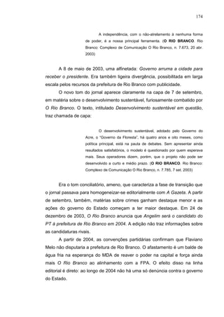 174


                            A independência, com o não-atrelamento à nenhuma forma
                    de poder, é a nossa principal ferramenta. (O RIO BRANCO. Rio
                    Branco: Complexo de Comunicação O Rio Branco, n. 7.673, 20 abr.
                    2003)



      A 8 de maio de 2003, uma alfinetada: Governo arruma a cidade para
receber o presidente. Era também ligeira divergência, possibilitada em larga
escala pelos recursos da prefeitura de Rio Branco com publicidade.
      O novo tom do jornal aparece claramente na capa de 7 de setembro,
em matéria sobre o desenvolvimento sustentável, furiosamente combatido por
O Rio Branco. O texto, intitulado Desenvolvimento sustentável em questão,
traz chamada de capa:


                            O desenvolvimento sustentável, adotado pelo Governo do
                    Acre, o “Governo da Floresta”, há quatro anos e oito meses, como
                    política principal, está na pauta de debates. Sem apresentar ainda
                    resultados satisfatórios, o modelo é questionado por quem esperava
                    mais. Seus operadores dizem, porém, que o projeto não pode ser
                    desenvolvido a curto e médio prazo. (O RIO BRANCO. Rio Branco:
                    Complexo de Comunicação O Rio Branco, n. 7.785, 7 set. 2003)



      Era o tom conciliatório, ameno, que caracteriza a fase de transição que
o jornal passava para homogeneizar-se editorialmente com A Gazeta. A partir
de setembro, também, matérias sobre crimes ganham destaque menor e as
ações do governo do Estado começam a ter maior destaque. Em 24 de
dezembro de 2003, O Rio Branco anuncia que Angelim será o candidato do
PT à prefeitura de Rio Branco em 2004. A edição não traz informações sobre
as candidaturas rivais.
      A partir de 2004, as convenções partidárias confirmam que Flaviano
Melo não disputaria a prefeitura de Rio Branco. O afastamento é um balde de
água fria na esperança do MDA de reaver o poder na capital e força ainda
mais O Rio Branco ao alinhamento com a FPA. O efeito disso na linha
editorial é direto: ao longo de 2004 não há uma só denúncia contra o governo
do Estado.
 
