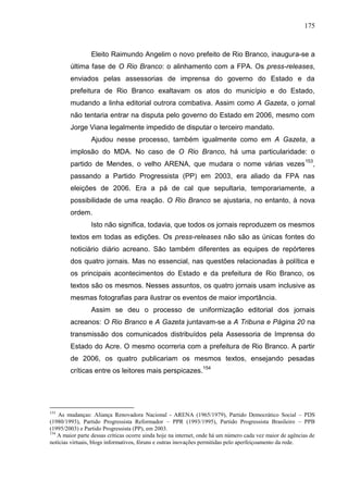 175



                 Eleito Raimundo Angelim o novo prefeito de Rio Branco, inaugura-se a
        última fase de O Rio Branco: o alinhamento com a FPA. Os press-releases,
        enviados pelas assessorias de imprensa do governo do Estado e da
        prefeitura de Rio Branco exaltavam os atos do município e do Estado,
        mudando a linha editorial outrora combativa. Assim como A Gazeta, o jornal
        não tentaria entrar na disputa pelo governo do Estado em 2006, mesmo com
        Jorge Viana legalmente impedido de disputar o terceiro mandato.
                 Ajudou nesse processo, também igualmente como em A Gazeta, a
        implosão do MDA. No caso de O Rio Branco, há uma particularidade: o
        partido de Mendes, o velho ARENA, que mudara o nome várias vezes 153,
        passando a Partido Progressista (PP) em 2003, era aliado da FPA nas
        eleições de 2006. Era a pá de cal que sepultaria, temporariamente, a
        possibilidade de uma reação. O Rio Branco se ajustaria, no entanto, à nova
        ordem.
                 Isto não significa, todavia, que todos os jornais reproduzem os mesmos
        textos em todas as edições. Os press-releases não são as únicas fontes do
        noticiário diário acreano. São também diferentes as equipes de repórteres
        dos quatro jornais. Mas no essencial, nas questões relacionadas à política e
        os principais acontecimentos do Estado e da prefeitura de Rio Branco, os
        textos são os mesmos. Nesses assuntos, os quatro jornais usam inclusive as
        mesmas fotografias para ilustrar os eventos de maior importância.
                 Assim se deu o processo de uniformização editorial dos jornais
        acreanos: O Rio Branco e A Gazeta juntavam-se a A Tribuna e Página 20 na
        transmissão dos comunicados distribuídos pela Assessoria de Imprensa do
        Estado do Acre. O mesmo ocorreria com a prefeitura de Rio Branco. A partir
        de 2006, os quatro publicariam os mesmos textos, ensejando pesadas
        críticas entre os leitores mais perspicazes.154




153
    As mudanças: Aliança Renovadora Nacional - ARENA (1965/1979), Partido Democrático Social – PDS
(1980/1993), Partido Progressista Reformador – PPR (1993/1995), Partido Progressista Brasileiro – PPB
(1995/2003) e Partido Progressista (PP), em 2003.
154
    A maior parte dessas críticas ocorre ainda hoje na internet, onde há um número cada vez maior de agências de
notícias virtuais, blogs informativos, fóruns e outras inovações permitidas pelo aperfeiçoamento da rede.
 