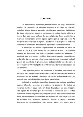 176




                                CONCLUSÃO


       De acordo com a argumentação desenvolvida, ao longo do processo
histórico de construção da sociedade burguesa e do modo de produção
capitalista o jornal assumiu a posição estratégica de transmissor da ideologia
da classe dominante, usando a concepção de notícia isenta, objetiva e
neutra. Com isso, passa ao largo das contradições de classe e estabelece o
“interesse público” como o único agente legítimo para o progresso social. Ao
interpretar esse interesse, a imprensa estabelece as suas próprias ambições
como sociais, bem como da classe que representa, a classe dominante.
       A exposição de notícias supostamente de interesse de todas as
classes sociais é a forma encontrada para orientar a ação dos indivíduos
segundo os interesses que detêm o controle material da sociedade. O
objetivo é fazer com que os indivíduos façam escolhas cujas conseqüências
estão além de seu controle e interesses, notadamente no período eleitoral,
quando os candidatos de preferência de cada jornal são expostos como a
panacéia para problemas ligados à existência das próprias classes sociais e a
luta entre elas.
       Como aparelho privado de hegemonia, a imprensa, estruturada em
empresas que concentram cada vez mais formas de mídia na medida em que
se aprofundam as relações capitalistas, produzem a hegemonia ideológica
necessária ao controle ideológico da classe trabalhadora.
       No Brasil, as condições específicas de desenvolvimento do capitalismo
levaram diferentes governos a investirem no patrocínio de órgãos de
imprensa, mantendo seus custos em troca da produção de boas imagens.
Nos órgãos de imprensa que denunciavam e combatiam essa e outras
práticas de controle do jornalismo pelo poder político institucional, buscava-se
o livre desenvolvimento dos mercados e o ascenso das suas forças. É o caso
da imprensa das províncias brasileiras durante o Segundo Reinado,
defensoras do republicanismo como regime político por verem nele a
 