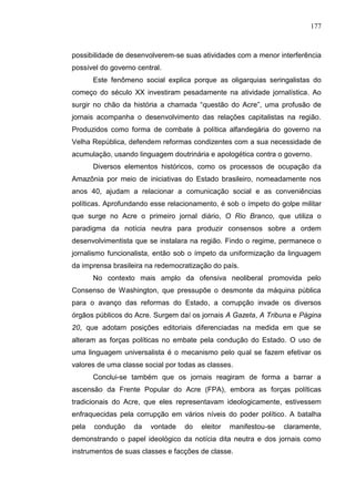 177



possibilidade de desenvolverem-se suas atividades com a menor interferência
possível do governo central.
       Este fenômeno social explica porque as oligarquias seringalistas do
começo do século XX investiram pesadamente na atividade jornalística. Ao
surgir no chão da história a chamada “questão do Acre”, uma profusão de
jornais acompanha o desenvolvimento das relações capitalistas na região.
Produzidos como forma de combate à política alfandegária do governo na
Velha República, defendem reformas condizentes com a sua necessidade de
acumulação, usando linguagem doutrinária e apologética contra o governo.
       Diversos elementos históricos, como os processos de ocupação da
Amazônia por meio de iniciativas do Estado brasileiro, nomeadamente nos
anos 40, ajudam a relacionar a comunicação social e as conveniências
políticas. Aprofundando esse relacionamento, é sob o ímpeto do golpe militar
que surge no Acre o primeiro jornal diário, O Rio Branco, que utiliza o
paradigma da notícia neutra para produzir consensos sobre a ordem
desenvolvimentista que se instalara na região. Findo o regime, permanece o
jornalismo funcionalista, então sob o ímpeto da uniformização da linguagem
da imprensa brasileira na redemocratização do país.
       No contexto mais amplo da ofensiva neoliberal promovida pelo
Consenso de Washington, que pressupõe o desmonte da máquina pública
para o avanço das reformas do Estado, a corrupção invade os diversos
órgãos públicos do Acre. Surgem daí os jornais A Gazeta, A Tribuna e Página
20, que adotam posições editoriais diferenciadas na medida em que se
alteram as forças políticas no embate pela condução do Estado. O uso de
uma linguagem universalista é o mecanismo pelo qual se fazem efetivar os
valores de uma classe social por todas as classes.
       Conclui-se também que os jornais reagiram de forma a barrar a
ascensão da Frente Popular do Acre (FPA), embora as forças políticas
tradicionais do Acre, que eles representavam ideologicamente, estivessem
enfraquecidas pela corrupção em vários níveis do poder político. A batalha
pela   condução    da   vontade   do    eleitor   manifestou-se   claramente,
demonstrando o papel ideológico da notícia dita neutra e dos jornais como
instrumentos de suas classes e facções de classe.
 