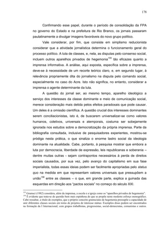 178



                 Confirmando esse papel, durante o período de consolidação da FPA
        no governo do Estado e na prefeitura de Rio Branco, os jornais passaram
        paulatinamente a divulgar imagens favoráveis do novo grupo político.
                 Vale considerar, por fim, que consiste em simplismo reducionista
        considerar que a atividade jornalística determina o funcionamento geral do
        processo político. A luta de classes, e, nela, as disputas pelo consenso social,
        incluem outros aparelhos privados de hegemonia 155 tão eficazes quanto a
        imprensa informativa. A análise, aqui exposta, específica sobre a imprensa,
        deve-se à necessidade de um recorte teórico claro, e, em segundo lugar, à
        relevância propriamente dita do jornalismo na disputa pelo comando social,
        especialmente no caso do Acre. Isto não significa, no entanto, considerar a
        imprensa o agente determinante da luta.
                 A questão do jornal ser, ao mesmo tempo, aparelho ideológico a
        serviço dos interesses da classe dominante e meio de comunicação social,
        merece consideração mais detida pelos efeitos paradoxais que pode causar.
        Um deles é a omissão científica. A questão crucial dos interesses dominantes
        serem conciliacionistas, isto é, de buscarem universalizar-se como valores
        humanos, coletivos, universais e atemporais, costuma ser sobejamente
        ignorada nos estudos sobre a democratização da própria imprensa. Parte da
        bibliografia consultada, inclusive de pesquisadores experientes, mostrou-se
        pródiga nesta prática, o que sinaliza o enorme lastro social da ideologia
        dominante na atualidade. Cabe, portanto, à pesquisa mostrar que embora a
        luta por democracia, liberdade de expressão, leis republicanas e soberania –
        dentre muitas outras - sejam contrapontos necessários à perda de direitos
        sociais causados, por sua vez, pelo avanço do capitalismo em sua fase
        imperialista, todas essas ideias podem ser facilmente apropriadas pelo status
        quo na medida em que representam valores universais que pressupõem a
        união156 entre as classes – o que, em grande parte, explica a guinada das
        esquerdas em direção aos “pactos sociais” no começo do século XXI.

155
   Gramsci (1982) considera, além da imprensa, a escola e a igreja como os “aparelhos privados de hegemonia”.
156
   É evidente que trata-se de questão bem mais espinhosa do que se propõe neste modesto esforço monográfico.
Cabe ressaltar, a título de exemplos, que o próprio conceito gramsciano de hegemonia pressupõe a capacidade de
unir diferentes classes sociais em torno de projetos de interesse mútuo. Exemplos disso podem ser encontrados
na formação da I Internacional, com grupos trabalhistas, progressistas, social-democratas, comunistas e outros.
 