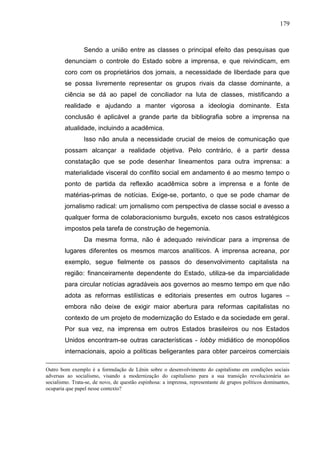 179



                 Sendo a união entre as classes o principal efeito das pesquisas que
        denunciam o controle do Estado sobre a imprensa, e que reivindicam, em
        coro com os proprietários dos jornais, a necessidade de liberdade para que
        se possa livremente representar os grupos rivais da classe dominante, a
        ciência se dá ao papel de conciliador na luta de classes, mistificando a
        realidade e ajudando a manter vigorosa a ideologia dominante. Esta
        conclusão é aplicável a grande parte da bibliografia sobre a imprensa na
        atualidade, incluindo a acadêmica.
                 Isso não anula a necessidade crucial de meios de comunicação que
        possam alcançar a realidade objetiva. Pelo contrário, é a partir dessa
        constatação que se pode desenhar lineamentos para outra imprensa: a
        materialidade visceral do conflito social em andamento é ao mesmo tempo o
        ponto de partida da reflexão acadêmica sobre a imprensa e a fonte de
        matérias-primas de notícias. Exige-se, portanto, o que se pode chamar de
        jornalismo radical: um jornalismo com perspectiva de classe social e avesso a
        qualquer forma de colaboracionismo burguês, exceto nos casos estratégicos
        impostos pela tarefa de construção de hegemonia.
                 Da mesma forma, não é adequado reivindicar para a imprensa de
        lugares diferentes os mesmos marcos analíticos. A imprensa acreana, por
        exemplo, segue fielmente os passos do desenvolvimento capitalista na
        região: financeiramente dependente do Estado, utiliza-se da imparcialidade
        para circular notícias agradáveis aos governos ao mesmo tempo em que não
        adota as reformas estilísticas e editoriais presentes em outros lugares –
        embora não deixe de exigir maior abertura para reformas capitalistas no
        contexto de um projeto de modernização do Estado e da sociedade em geral.
        Por sua vez, na imprensa em outros Estados brasileiros ou nos Estados
        Unidos encontram-se outras características - lobby midiático de monopólios
        internacionais, apoio a políticas beligerantes para obter parceiros comerciais

Outro bom exemplo é a formulação de Lênin sobre o desenvolvimento do capitalismo em condições sociais
adversas ao socialismo, visando a modernização do capitalismo para a sua transição revolucionária ao
socialismo. Trata-se, de novo, de questão espinhosa: a imprensa, representante de grupos políticos dominantes,
ocuparia que papel nesse contexto?
 