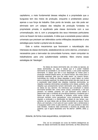18



capitalismo, a mais fundamental dessas relações é a propriedade que a
burguesia tem dos meios de produção, enquanto o proletariado possui
apenas a sua força de trabalho. Este ponto de tensão, que não pode ser
eliminado sem um colapso das relações de produção fundadas na
propriedade privada, é equilibrado pela classe dominante com a sua
universalização, isto é, com a propaganda dos seus interesses particulares
como se fossem de toda a sociedade. A idéia que a sociedade possui valores
universais que precisam ser defendidos contra infiltrações decadentes é uma
estratégia para manter a própria luta de classes.
      Este e outros mecanismos que favorecem a naturalização dos
interesses da classe dominante, estabelecendo-os como eternos, universais e
necessários para o bem-estar da comunidade humana, visam conquistar os
trabalhadores para uma subalternidade solidária. Marx chama essas
estratégias de “ideologia”:


                             As ideias da classe dominante são, em todas as épocas, as
                    ideias dominantes, ou seja, a classe que é o poder material
                    dominante da sociedade é, ao mesmo tempo, o seu poder espiritual
                    dominante. A classe que tem à sua disposição os meios para a
                    produção material dispõe assim, ao mesmo tempo, dos meios para a
                    produção espiritual, pelo que lhe estão assim, ao mesmo tempo,
                    submetidas em média as ideias daqueles a quem faltam os meios
                    para a produção espiritual. As ideias dominantes não são mais do que
                    a expressão ideal [ideell] das relações materiais dominantes, as
                    relações materiais dominantes concebidas como ideias; portanto, das
                    relações que precisamente tornam dominante uma classe, portanto
                    as ideias do seu domínio. Os indivíduos que constituem a classe
                    dominante também têm, entre outras coisas, consciência, e daí que
                    pensem; na medida, portanto, em que dominam como classe e
                    determinam todo o conteúdo de uma época histórica, é evidente que o
                    fazem em toda a sua extensão, e portanto, entre outras coisas,
                    dominam também como pensadores, como produtores de ideias,
                    regulam a produção e a distribuição de ideias do seu tempo; que,
                    portanto, as suas ideias são as ideias dominantes da época. Numa
                    altura, por exemplo, e num país em que o poder real, a aristocracia e
                    a burguesia lutam entre si pelo domínio, em que portanto o domínio
                    está dividido, revela-se ideia dominante a doutrina da divisão dos
                    poderes, que é agora declarada uma "lei eterna". (MARX, 2002, p.
                    78).


      Adiante, de forma mais esquemática, complementa:


                            Ora, se na concepção do curso da história desligarmos as
                    ideias da classe dominante da classe dominante, se lhes atribuirmos
 