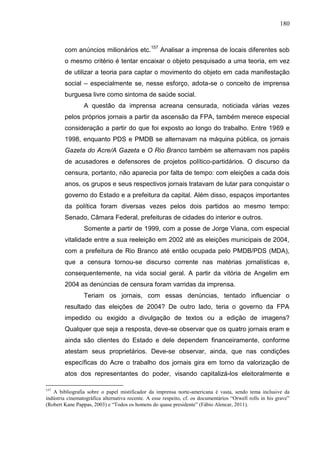 180



        com anúncios milionários etc.157 Analisar a imprensa de locais diferentes sob
        o mesmo critério é tentar encaixar o objeto pesquisado a uma teoria, em vez
        de utilizar a teoria para captar o movimento do objeto em cada manifestação
        social – especialmente se, nesse esforço, adota-se o conceito de imprensa
        burguesa livre como sintoma de saúde social.
                 A questão da imprensa acreana censurada, noticiada várias vezes
        pelos próprios jornais a partir da ascensão da FPA, também merece especial
        consideração a partir do que foi exposto ao longo do trabalho. Entre 1969 e
        1998, enquanto PDS e PMDB se alternavam na máquina pública, os jornais
        Gazeta do Acre/A Gazeta e O Rio Branco também se alternavam nos papéis
        de acusadores e defensores de projetos político-partidários. O discurso da
        censura, portanto, não aparecia por falta de tempo: com eleições a cada dois
        anos, os grupos e seus respectivos jornais tratavam de lutar para conquistar o
        governo do Estado e a prefeitura da capital. Além disso, espaços importantes
        da política foram diversas vezes pelos dois partidos ao mesmo tempo:
        Senado, Câmara Federal, prefeituras de cidades do interior e outros.
                 Somente a partir de 1999, com a posse de Jorge Viana, com especial
        vitalidade entre a sua reeleição em 2002 até as eleições municipais de 2004,
        com a prefeitura de Rio Branco até então ocupada pelo PMDB/PDS (MDA),
        que a censura tornou-se discurso corrente nas matérias jornalísticas e,
        consequentemente, na vida social geral. A partir da vitória de Angelim em
        2004 as denúncias de censura foram varridas da imprensa.
                 Teriam os jornais, com essas denúncias, tentado influenciar o
        resultado das eleições de 2004? De outro lado, teria o governo da FPA
        impedido ou exigido a divulgação de textos ou a edição de imagens?
        Qualquer que seja a resposta, deve-se observar que os quatro jornais eram e
        ainda são clientes do Estado e dele dependem financeiramente, conforme
        atestam seus proprietários. Deve-se observar, ainda, que nas condições
        específicas do Acre o trabalho dos jornais gira em torno da valorização de
        atos dos representantes do poder, visando capitalizá-los eleitoralmente e

157
   A bibliografia sobre o papel mistificador da imprensa norte-americana é vasta, sendo tema inclusive da
indústria cinematográfica alternativa recente. A esse respeito, cf. os documentários “Orwell rolls in his grave”
(Robert Kane Pappas, 2003) e “Todos os homens do quase presidente” (Fábio Alencar, 2011).
 
