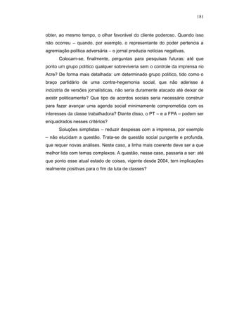 181



obter, ao mesmo tempo, o olhar favorável do cliente poderoso. Quando isso
não ocorreu – quando, por exemplo, o representante do poder pertencia a
agremiação política adversária – o jornal produzia notícias negativas.
      Colocam-se, finalmente, perguntas para pesquisas futuras: até que
ponto um grupo político qualquer sobreviveria sem o controle da imprensa no
Acre? De forma mais detalhada: um determinado grupo político, tido como o
braço partidário de uma contra-hegemonia social, que não aderisse à
indústria de versões jornalísticas, não seria duramente atacado até deixar de
existir politicamente? Que tipo de acordos sociais seria necessário construir
para fazer avançar uma agenda social minimamente comprometida com os
interesses da classe trabalhadora? Diante disso, o PT – e a FPA – podem ser
enquadrados nesses critérios?
      Soluções simplistas – reduzir despesas com a imprensa, por exemplo
– não elucidam a questão. Trata-se de questão social pungente e profunda,
que requer novas análises. Neste caso, a linha mais coerente deve ser a que
melhor lida com temas complexos. A questão, nesse caso, passaria a ser: até
que ponto esse atual estado de coisas, vigente desde 2004, tem implicações
realmente positivas para o fim da luta de classes?
 