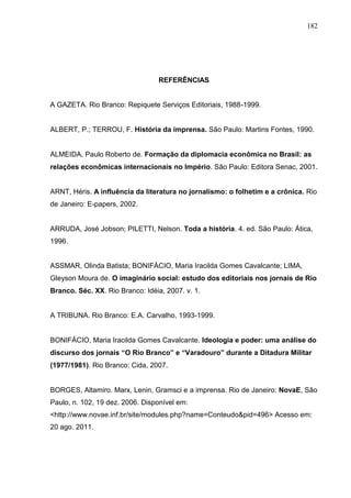 182




                                 REFERÊNCIAS


A GAZETA. Rio Branco: Repiquete Serviços Editoriais, 1988-1999.


ALBERT, P.; TERROU, F. História da imprensa. São Paulo: Martins Fontes, 1990.


ALMEIDA, Paulo Roberto de. Formação da diplomacia econômica no Brasil: as
relações econômicas internacionais no Império. São Paulo: Editora Senac, 2001.


ARNT, Héris. A influência da literatura no jornalismo: o folhetim e a crônica. Rio
de Janeiro: E-papers, 2002.


ARRUDA, José Jobson; PILETTI, Nelson. Toda a história. 4. ed. São Paulo: Ática,
1996.


ASSMAR, Olinda Batista; BONIFÁCIO, Maria Iracilda Gomes Cavalcante; LIMA,
Gleyson Moura de. O imaginário social: estudo dos editoriais nos jornais de Rio
Branco. Séc. XX. Rio Branco: Idéia, 2007. v. 1.


A TRIBUNA. Rio Branco: E.A. Carvalho, 1993-1999.


BONIFÁCIO, Maria Iracilda Gomes Cavalcante. Ideologia e poder: uma análise do
discurso dos jornais “O Rio Branco” e “Varadouro” durante a Ditadura Militar
(1977/1981). Rio Branco: Cida, 2007.


BORGES, Altamiro. Marx, Lenin, Gramsci e a imprensa. Rio de Janeiro: NovaE, São
Paulo, n. 102, 19 dez. 2006. Disponível em:
<http://www.novae.inf.br/site/modules.php?name=Conteudo&pid=496> Acesso em:
20 ago. 2011.
 
