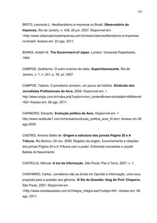 183



BRITO, Leonardo L. Neoliberalismo e imprensa no Brasil. Observatório da
Imprensa, Rio de Janeiro, n. 439, 26 jun. 2007. Disponível em:
<http://www.observatoriodaimprensa.com.br/news/view/neoliberalismo-e-imprensa-
no-brasil> Acesso em: 23 ago. 2011.


BURKS, Ardath W. The Government of Japan. London: University Paperbacks,
1964.


CAMPOS, Guilherme. O outro inventor do rádio. Superinteressante, Rio de
Janeiro, v. 1, n. 241, p. 39, jul. 2007.


CAMPOS, Tatiana. O jornalismo acreano, um pouco de história. Sindicato dos
Jornalistas Profissionais do Acre, 2009. Disponível em: <
http://www.sinjac.com.br/index.php?option=com_content&view=article&id=46&Itemid
=62> Acesso em: 08 ago. 2011.


CARNEIRO, Eduardo. Evolução política do Acre. Disponível em: <
http://www.vestibular1.com.br/revisao/evolucao_politica_acre_III.doc> Acesso em 08
ago.2009


CASTRO, Antonio Stelio de. Origem e estrutura dos jornais Página 20 e A
Tribuna. Rio Branco, 20 nov. 2009. Registro da origem, funcionamento e relações
dos jornais Página 20 e A Tribuna com o poder. Entrevista concedida a Jozafá
Batista do Nascimento.


CASTELLS, Manuel. A era da informação. São Paulo: Paz e Terra, 2007. v. 1.


CHAPARRO, Carlos. Jornalismo não se divide em Opinião e Informação: uma nova
proposta para a questão dos gêneros. O Xis da Questão: blog do Prof. Chaparro,
São Paulo, 2007. Disponível em:
<http://www.oxisdaquestao.com.br/integra_integra.asp?codigo=49>. Acesso em: 08
ago. 2011.
 