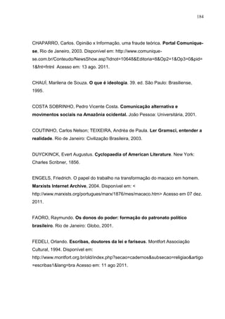 184




CHAPARRO, Carlos. Opinião x Informação, uma fraude teórica. Portal Comunique-
se, Rio de Janeiro, 2003. Disponível em: http://www.comunique-
se.com.br/Conteudo/NewsShow.asp?idnot=10648&Editoria=8&Op2=1&Op3=0&pid=
1&fnt=fntnl Acesso em: 13 ago. 2011.


CHAUÍ, Marilena de Souza. O que é ideologia. 39. ed. São Paulo: Brasiliense,
1995.


COSTA SOBRINHO, Pedro Vicente Costa. Comunicação alternativa e
movimentos sociais na Amazônia ocidental. João Pessoa: Universitária, 2001.


COUTINHO, Carlos Nelson; TEIXEIRA, Andréa de Paula. Ler Gramsci, entender a
realidade. Rio de Janeiro: Civilização Brasileira, 2003.


DUYCKINCK, Evert Augustus. Cyclopaedia of American Literature. New York:
Charles Scribner, 1856.


ENGELS, Friedrich. O papel do trabalho na transformação do macaco em homem.
Marxists Internet Archive, 2004. Disponível em: <
http://www.marxists.org/portugues/marx/1876/mes/macaco.htm> Acesso em 07 dez.
2011.


FAORO, Raymundo. Os donos do poder: formação do patronato político
brasileiro. Rio de Janeiro: Globo, 2001.


FEDELI, Orlando. Escribas, doutores da lei e fariseus. Montfort Associação
Cultural, 1994. Disponível em:
http://www.montfort.org.br/old/index.php?secao=cadernos&subsecao=religiao&artigo
=escribas1&lang=bra Acesso em: 11 ago 2011.
 