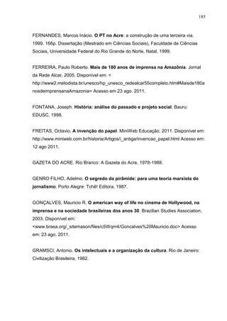 185



FERNANDES, Marcos Inácio. O PT no Acre: a construção de uma terceira via.
1999. 166p. Dissertação (Mestrado em Ciências Sociais), Faculdade de Ciências
Sociais, Universidade Federal do Rio Grande do Norte, Natal, 1999.


FERREIRA, Paulo Roberto. Mais de 180 anos de imprensa na Amazônia. Jornal
da Rede Alcar, 2005. Disponível em: <
http://www2.metodista.br/unesco/hp_unesco_redealcar55completo.htm#Maisde180a
nosdeimprensanaAmazonia> Acesso em 23 ago. 2011.


FONTANA, Joseph. História: análise do passado e projeto social. Bauru:
EDUSC, 1998.


FREITAS, Octavio. A invenção do papel. MiniWeb Educação, 2011. Disponível em:
http://www.miniweb.com.br/historia/Artigos/i_antiga/invencao_papel.html Acesso em:
12 ago 2011.


GAZETA DO ACRE. Rio Branco: A Gazeta do Acre, 1978-1988.


GENRO FILHO, Adelmo. O segredo da pirâmide: para uma teoria marxista do
jornalismo. Porto Alegre: Tchê! Editora, 1987.


GONÇALVES, Mauricio R. O american way of life no cinema de Hollywood, na
imprensa e na sociedade brasileiras dos anos 30. Brazilian Studies Association,
2003. Disponível em:
<www.brasa.org/_sitemason/files/c5Wqm4/Goncalves%20Mauricio.doc> Acesso
em: 23 ago. 2011.


GRAMSCI, Antonio. Os intelectuais e a organização da cultura. Rio de Janeiro:
Civilização Brasileira, 1982.
 