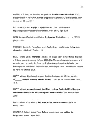 186



GRAMSCI, Antonio. Os jornais e os operários. Marxists Internet Archive, 2005.
Disponível em: < http://www.marxists.org/portugues/gramsci/1916/mes/jornais.htm>
Acesso em 06 dez. 2011.


HEITLINGER, Paulo. O papiro. Tipografos.net, 2007. Disponível em:
http://tipografos.net/glossario/papiro.html Acesso em 12 ago. 2011.


IANNI, Octavio. O príncipe eletrônico. Sociologias, Porto Alegre, n. 1, p. 252-75,
jan./jun. 1999.


KUCINSKI, Bernardo. Jornalistas e revolucionários: nos tempos da imprensa
alternativa. São Paulo: Scritta, 1991.


LIMA, Tatyana Sá de. Imprensa acreana: um estudo sobre a importância do jornal
A Tribuna para o jornalismo do Acre. 2008. 50p. Monografia apresentada como pré-
requisito para conclusão do Curso de Graduação em Comunicação Social com
habilitação em Jornalismo, Faculdade de Comunicação Social, Universidade Federal
do Acre. Rio Branco: 2008.


LÖWY, Michael. Objetividade e ponto de vista de classe nas ciências sociais.
In:______. Método dialético e teoria política. 2. ed. Rio de Janeiro: Paz e Terra,
1978.


LÖWY, Michael. As aventuras de Karl Marx contra o Barão de Münchhausen:
marxismo e positivismo na sociologia do conhecimento. São Paulo: Cortez,
2000.


LOPES, Hélio; BOSI, Alfredo. Letras de Minas e outros ensaios. São Paulo:
Edusp, 1997.


LOUREIRO, João de Jesus Paes. Cultura amazônica: uma poética do
imaginário. Belém: Cejup, 1995.
 