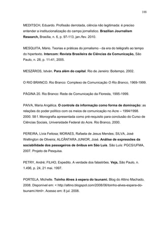 188



MEDITSCH, Eduardo. Profissão derrotada, ciência não legitimada: é preciso
entender a institucionalização do campo jornalístico. Brazilian Journalism
Research, Brasília, n. 6, p. 97-113, jan./fev. 2010.


MESQUITA, Mário. Teorias e práticas do jornalismo - da era do telégrafo ao tempo
do hipertexto. Intercom: Revista Brasileira de Ciências da Comunicação, São
Paulo, n. 28, p. 11-41, 2005.


MESZÁROS, István. Para além do capital. Rio de Janeiro: Boitempo, 2002.


O RIO BRANCO. Rio Branco: Complexo de Comunicação O Rio Branco, 1969-1999.


PÁGINA 20. Rio Branco: Rede de Comunicação da Floresta, 1995-1999.


PAIVA, Maria Angélica. O controle da informação como forma de dominação: as
relações do poder político com os meios de comunicação no Acre – 1994/1998.
2000. 58 f. Monografia apresentada como pré-requisito para conclusão do Curso de
Ciências Sociais, Universidade Federal do Acre. Rio Branco, 2000.


PEREIRA, Lívia Feitosa; MORAES, Rafaela de Jesus Mendes; SILVA, José
Wellington de Oliveira; ALCÂNTARA JUNIOR, José. Análise de expressões da
sociabilidade dos passageiros de ônibus em São Luís. São Luís: PGCS/UFMA,
2007. Projeto de Pesquisa.


PETRY, André; FILHO, Expedito. A verdade dos falastrões. Veja, São Paulo, n.
1.496, p. 24, 21 mai. 1997.


PORTELA, Michelle. Toinho Alves à espera do tsunami. Blog do Altino Machado,
2008. Disponível em: < http://altino.blogspot.com/2008/06/toinho-alves-espera-do-
tsunami.html>. Acesso em: 8 jul. 2008.
 