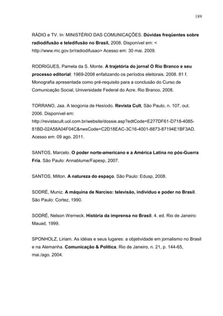 189



RÁDIO e TV. In: MINISTÉRIO DAS COMUNICAÇÕES. Dúvidas freqüentes sobre
radiodifusão e teledifusão no Brasil, 2008. Disponível em: <
http://www.mc.gov.br/radiodifusao> Acesso em: 30 mai. 2009.


RODRIGUES, Pamela da S. Monte. A trajetória do jornal O Rio Branco e seu
processo editorial: 1969-2008 enfatizando os períodos eleitorais. 2008. 81 f.
Monografia apresentada como pré-requisito para a conclusão do Curso de
Comunicação Social, Universidade Federal do Acre. Rio Branco, 2008.


TORRANO, Jaa. A teogonia de Hesíodo. Revista Cult, São Paulo, n. 107, out.
2006. Disponível em:
http://revistacult.uol.com.br/website/dossie.asp?edtCode=E277DF61-D718-4085-
81BD-02A58A04F04C&nwsCode=C2D18EAC-3C16-4001-8873-87194E1BF3AD.
Acesso em: 09 ago. 2011.


SANTOS, Marcelo. O poder norte-americano e a América Latina no pós-Guerra
Fria. São Paulo: Annablume/Fapesp, 2007.


SANTOS, Milton. A natureza do espaço. São Paulo: Edusp, 2008.


SODRÉ, Muniz. A máquina de Narciso: televisão, indivíduo e poder no Brasil.
São Paulo: Cortez, 1990.


SODRÉ, Nelson Werneck. História da imprensa no Brasil. 4. ed. Rio de Janeiro:
Mauad, 1999.


SPONHOLZ, Liriam. As idéias e seus lugares: a objetividade em jornalismo no Brasil
e na Alemanha. Comunicação & Política, Rio de Janeiro, n. 21, p. 144-65,
mai./ago. 2004.
 