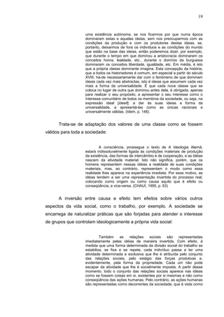 19


                   uma existência autónoma, se nos ficarmos por que numa época
                   dominaram estas e aquelas ideias, sem nos preocuparmos com as
                   condições da produção e com os produtores destas ideias, se,
                   portanto, deixarmos de fora os indivíduos e as condições do mundo
                   que estão na base das ideias, então poderemos dizer, por exemplo,
                   que durante o tempo em que dominou a aristocracia dominaram os
                   conceitos honra, lealdade, etc., durante o domínio da burguesia
                   dominaram os conceitos liberdade, igualdade, etc. Em média, é isto
                   que a própria classe dominante imagina. Esta concepção da história,
                   que a todos os historiadores é comum, em especial a partir do século
                   XVIII, há-de necessariamente dar com o fenómeno de que dominam
                   ideias cada vez mais abstractas, isto é ideias que assumem cada vez
                   mais a forma da universalidade. É que cada nova classe que se
                   coloca no lugar de outra que dominou antes dela, é obrigada, apenas
                   para realizar o seu propósito, a apresentar o seu interesse como o
                   interesse comunitário de todos os membros da sociedade, ou seja, na
                   expressão ideal [ideell]: a dar às suas ideias a forma da
                   universalidade, a apresentá-las como as únicas racionais e
                   universalmente válidas. (Idem, p. 148).


      Trata-se de adaptação dos valores de uma classe como se fossem
válidos para toda a sociedade:


                           A consciência, prossegue o texto de A Ideologia Alemã,
                   estará indissoluvelmente ligada às condições materiais de produção
                   da existência, das formas de intercâmbio e de cooperação, e as idéias
                   nascem da atividade material. Isto não significa, porém, que os
                   homens representem nessas idéias a realidade de suas condições
                   materiais, mas, ao contrário, representam o modo como essa
                   realidade lhes aparece na experiência imediata. Por esse motivo, as
                   idéias tendem a ser uma representação invertida do processo real,
                   colocando como origem ou como causa aquilo que é efeito ou
                   conseqüência, e vice-versa. (CHAUÍ, 1995, p. 63)


      A inversão entre causa e efeito tem efeitos sobre vários outros
aspectos da vida social, como o trabalho, por exemplo. A sociedade se
encarrega de naturalizar práticas que são forjadas para atender o interesse
de grupos que controlam ideologicamente a própria vida social:


                            Também     as   relações   sociais    são   representadas
                   imediatamente pelas idéias de maneira invertida. Com efeito, à
                   medida que uma forma determinada da divisão social do trabalho se
                   estabiliza, se fixa e se repete, cada indivíduo passa a ter uma
                   atividade determinada e exclusiva que lhe é atribuída pelo conjunto
                   das relações sociais, pelo estágio das forças produtivas e,
                   evidentemente, pela forma da propriedade. Cada um não pode
                   escapar da atividade que lhe é socialmente imposta. A partir desse
                   momento, todo o conjunto das relações sociais aparece nas idéias
                   como se fossem coisas em si, existentes por si mesmas e não como
                   conseqüência das ações humanas. Pelo contrário, as ações humanas
                   são representadas como decorrentes da sociedade, que é vista como
 