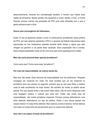 193



desenvolvimento, levando em consideração também o homem que habita essa
região da Amazônia. Nesse sentido nós apoiamos e muito, desde o início, a Frente
Popular, porque víamos nas propostas da FPA uma certa afinidade com o que a
gente pensava para o Acre.


Houve uma convergência de interesses...


Exato. E nós os apoiamos desde o início. E continuamos acreditando nessa política
da FPA, por isso estamos apoiando a FPA e o governo do Estado hoje porque seria
equivocado se nós tivéssemos apoiado durante tanto tempo e agora que eles
chegam ao governo a vai gente fazer oposição. Essa proposição não é correta.
Seria irresponsabilidade nossa se de uma hora para outra passássemos a bater.


Mas não seria possível fazer apenas jornalismo?


Como seria isso? Como seria esse “jornalismo”?


Por meio da imparcialidade, da notícia isenta etc.


Mas isso não existe. Esse discurso da imparcialidade vem do positivismo. Ninguém
consegue ser imparcial em nada. Se você acredita que vai ser imparcial no
jornalismo teria que pensar no seguinte: primeiro que ao sair para fazer a matéria
você já está escolhendo as suas fontes. Na escolha de fontes já estará sendo
parcial. Por que aquela fonte e não outra? Além disso, não há como desprezar toda
uma bagagem política e cultural que você tem. Então não existe esta de
imparcialidade, não existe jornalismo imparcial. Primeiro porque defendemos uma
linha editorial, defendemos um tipo de política. Então o que vamos passar nos
nossos textos? A nossa linha editorial. Nós visamos construir leitores, formar leitores
com base na nossa linha de pensamento que é a nossa linha editorial.


Isso não é um passo à frente do jornalismo?
 