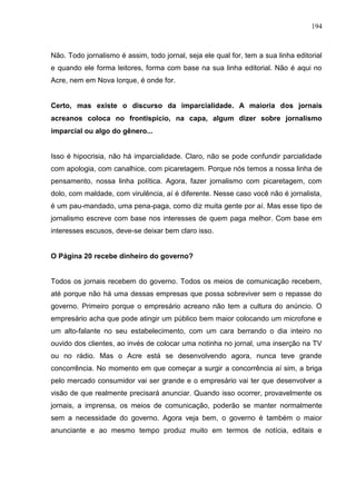 194



Não. Todo jornalismo é assim, todo jornal, seja ele qual for, tem a sua linha editorial
e quando ele forma leitores, forma com base na sua linha editorial. Não é aqui no
Acre, nem em Nova Iorque, é onde for.


Certo, mas existe o discurso da imparcialidade. A maioria dos jornais
acreanos coloca no frontispício, na capa, algum dizer sobre jornalismo
imparcial ou algo do gênero...


Isso é hipocrisia, não há imparcialidade. Claro, não se pode confundir parcialidade
com apologia, com canalhice, com picaretagem. Porque nós temos a nossa linha de
pensamento, nossa linha política. Agora, fazer jornalismo com picaretagem, com
dolo, com maldade, com virulência, aí é diferente. Nesse caso você não é jornalista,
é um pau-mandado, uma pena-paga, como diz muita gente por aí. Mas esse tipo de
jornalismo escreve com base nos interesses de quem paga melhor. Com base em
interesses escusos, deve-se deixar bem claro isso.


O Página 20 recebe dinheiro do governo?


Todos os jornais recebem do governo. Todos os meios de comunicação recebem,
até porque não há uma dessas empresas que possa sobreviver sem o repasse do
governo. Primeiro porque o empresário acreano não tem a cultura do anúncio. O
empresário acha que pode atingir um público bem maior colocando um microfone e
um alto-falante no seu estabelecimento, com um cara berrando o dia inteiro no
ouvido dos clientes, ao invés de colocar uma notinha no jornal, uma inserção na TV
ou no rádio. Mas o Acre está se desenvolvendo agora, nunca teve grande
concorrência. No momento em que começar a surgir a concorrência aí sim, a briga
pelo mercado consumidor vai ser grande e o empresário vai ter que desenvolver a
visão de que realmente precisará anunciar. Quando isso ocorrer, provavelmente os
jornais, a imprensa, os meios de comunicação, poderão se manter normalmente
sem a necessidade do governo. Agora veja bem, o governo é também o maior
anunciante e ao mesmo tempo produz muito em termos de notícia, editais e
 