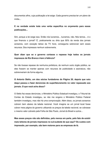 195



documentos afins, cuja publicação a lei exige. Cada governo precisa ter um plano de
mídia...


E na verdade existe toda uma verba específica no orçamento para essas
publicações...


Sim, porque a lei exige isso. Então nós lucramos... lucramos, não. Nós temos... é o
que financia o jornal? É, praticamente eu diria que 80% da renda dos jornais
acreanos, com exceção talvez da TV Acre, conseguiria sobreviver sem esses
recursos. Dos impressos nenhum sobreviveria.


Quer dizer que se o governo cortasse o repasse hoje todos os jornais
impressos de Rio Branco iriam à falência?


Se não tivesse repasse de nenhuma prefeitura, de nenhum outro órgão público, se
eles fossem se manter apenas com recursos de publicidade e assinatura, não
sobreviveriam de forma alguma.


O Antonio Stelio, um dos sócios fundadores do Página 20, depois que saiu
daqui passou a fazer denúncias de superfaturamento no valor repassado aos
jornais. O que você acha disso?


O Stelio fez essas denúncias, o Ministério Público Estadual investigou, o Tribunal de
Contas do Estado investigou, se não me engano o Ministério Público Federal
também investigou, mas não há uma comprovação. Além disso, os jornais acreanos
cobram bem abaixo da tabela nacional. Você imagina se um jornal local fosse
cobrar meia página do governo utilizando os preços da tabela nacional, se cobrasse
o mesmo valor cobrado pela Folha de São Paulo, Jornal do Brasil e outros...


Mas esses preços não são definidos, pelo menos em parte, pelo fato de existir
mais leitores de jornais impressos no sul-sudeste do que aqui? Os custos com
impressão, por exemplo, são bem maiores para as empresas de lá.
 